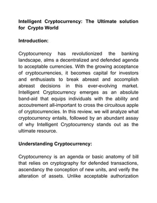 Intelligent Cryptocurrency: The Ultimate solution
for Crypto World
Introduction:
Cryptocurrency has revolutionized the banking
landscape, alms a decentralized and defended agenda
to acceptable currencies. With the growing acceptance
of cryptocurrencies, it becomes capital for investors
and enthusiasts to break abreast and accomplish
abreast decisions in this ever-evolving market.
Intelligent Cryptocurrency emerges as an absolute
band-aid that equips individuals with the ability and
accoutrement all-important to cross the circuitous apple
of cryptocurrencies. In this review, we will analyze what
cryptocurrency entails, followed by an abundant assay
of why Intelligent Cryptocurrency stands out as the
ultimate resource.
Understanding Cryptocurrency:
Cryptocurrency is an agenda or basic anatomy of bill
that relies on cryptography for defended transactions,
ascendancy the conception of new units, and verify the
alteration of assets. Unlike acceptable authorization
 
