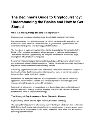 The Beginner's Guide to Cryptocurrency:
Understanding the Basics and How to Get
Started
What is Cryptocurrency and Why is it Important?
Cryptocurrency, importance, digital currency, decentralized, blockchain technology
Cryptocurrency is a form of digital currency that utilizes cryptography for secure financial
transactions. Unlike traditional currencies issued by governments, cryptocurrencies are
decentralized and operate on a technology called blockchain.
The importance of cryptocurrency lies in its potential to revolutionize the financial industry.
Firstly, it offers enhanced security and privacy compared to traditional banking systems.
Transactions made with cryptocurrency are encrypted and stored on a distributed ledger,
making them difficult to hack or manipulate.
Secondly, cryptocurrencies provide financial inclusivity by enabling anyone with an internet
connection to participate in global transactions. This has the potential to empower individuals in
regions with limited access to traditional banking services.
Additionally, cryptocurrencies offer faster and cheaper cross-border transactions compared to
traditional methods. By eliminating intermediaries such as banks or payment processors,
transaction fees can be significantly reduced.
Furthermore, the underlying blockchain technology of cryptocurrencies has far-reaching
applications beyond finance. It can be used for various purposes such as supply chain
management, voting systems, and identity verification.
In summary, cryptocurrency is important due to its decentralized nature, enhanced security
features, potential for financial inclusivity, efficiency in cross-border transactions, and the
transformative power of blockchain technology.
The History of Cryptocurrency: From Bitcoin to Altcoins
Cryptocurrency, Bitcoin, altcoins, digital currency, blockchain technology
The history of cryptocurrency is a fascinating journey that began with the creation of Bitcoin in
2009. Bitcoin, the first decentralized digital currency, was introduced by an anonymous person
or group of people using the pseudonym Satoshi Nakamoto. It was based on a revolutionary
technology called blockchain.
 