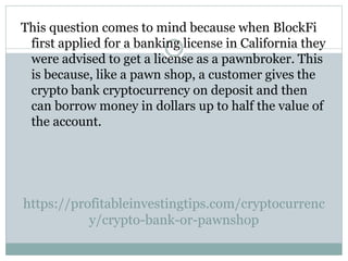 https://profitableinvestingtips.com/cryptocurrenc
y/crypto-bank-or-pawnshop
This question comes to mind because when BlockFi
first applied for a banking license in California they
were advised to get a license as a pawnbroker. This
is because, like a pawn shop, a customer gives the
crypto bank cryptocurrency on deposit and then
can borrow money in dollars up to half the value of
the account.
 