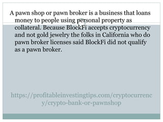 https://profitableinvestingtips.com/cryptocurrenc
y/crypto-bank-or-pawnshop
A pawn shop or pawn broker is a business that loans
money to people using personal property as
collateral. Because BlockFi accepts cryptocurrency
and not gold jewelry the folks in California who do
pawn broker licenses said BlockFi did not qualify
as a pawn broker.
 