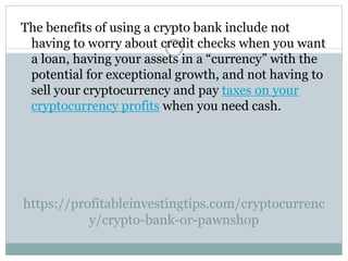 https://profitableinvestingtips.com/cryptocurrenc
y/crypto-bank-or-pawnshop
The benefits of using a crypto bank include not
having to worry about credit checks when you want
a loan, having your assets in a “currency” with the
potential for exceptional growth, and not having to
sell your cryptocurrency and pay taxes on your
cryptocurrency profits when you need cash.
 