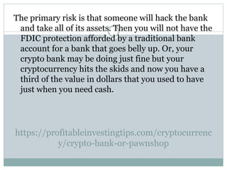 https://profitableinvestingtips.com/cryptocurrenc
y/crypto-bank-or-pawnshop
The primary risk is that someone will hack the bank
and take all of its assets. Then you will not have the
FDIC protection afforded by a traditional bank
account for a bank that goes belly up. Or, your
crypto bank may be doing just fine but your
cryptocurrency hits the skids and now you have a
third of the value in dollars that you used to have
just when you need cash.
 