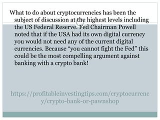 https://profitableinvestingtips.com/cryptocurrenc
y/crypto-bank-or-pawnshop
What to do about cryptocurrencies has been the
subject of discussion at the highest levels including
the US Federal Reserve. Fed Chairman Powell
noted that if the USA had its own digital currency
you would not need any of the current digital
currencies. Because “you cannot fight the Fed” this
could be the most compelling argument against
banking with a crypto bank!
 