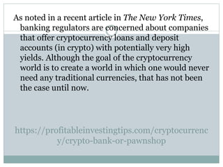 https://profitableinvestingtips.com/cryptocurrenc
y/crypto-bank-or-pawnshop
As noted in a recent article in The New York Times,
banking regulators are concerned about companies
that offer cryptocurrency loans and deposit
accounts (in crypto) with potentially very high
yields. Although the goal of the cryptocurrency
world is to create a world in which one would never
need any traditional currencies, that has not been
the case until now.
 
