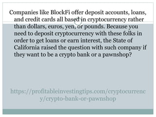 https://profitableinvestingtips.com/cryptocurrenc
y/crypto-bank-or-pawnshop
Companies like BlockFi offer deposit accounts, loans,
and credit cards all based in cryptocurrency rather
than dollars, euros, yen, or pounds. Because you
need to deposit cryptocurrency with these folks in
order to get loans or earn interest, the State of
California raised the question with such company if
they want to be a crypto bank or a pawnshop?
 