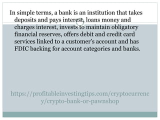 https://profitableinvestingtips.com/cryptocurrenc
y/crypto-bank-or-pawnshop
In simple terms, a bank is an institution that takes
deposits and pays interest, loans money and
charges interest, invests to maintain obligatory
financial reserves, offers debit and credit card
services linked to a customer’s account and has
FDIC backing for account categories and banks.
 