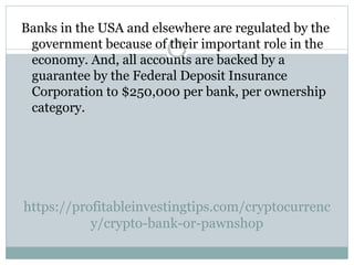 https://profitableinvestingtips.com/cryptocurrenc
y/crypto-bank-or-pawnshop
Banks in the USA and elsewhere are regulated by the
government because of their important role in the
economy. And, all accounts are backed by a
guarantee by the Federal Deposit Insurance
Corporation to $250,000 per bank, per ownership
category.
 