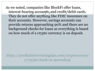 https://profitableinvestingtips.com/cryptocurrenc
y/crypto-bank-or-pawnshop
As we noted, companies like BlockFi offer loans,
interest-bearing accounts, and credit/debit cards.
They do not offer anything like FDIC insurance on
their accounts. However, savings accounts can
provide returns approaching 90% and there are no
background checks for loans as everything is based
on how much of a crypto currency is on deposit.
 