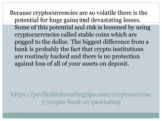 https://profitableinvestingtips.com/cryptocurrenc
y/crypto-bank-or-pawnshop
Because cryptocurrencies are so volatile there is the
potential for huge gains and devastating losses.
Some of this potential and risk is lessened by using
cryptocurrencies called stable coins which are
pegged to the dollar. The biggest difference from a
bank is probably the fact that crypto institutions
are routinely hacked and there is no protection
against loss of all of your assets on deposit.
 