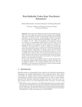 Non-Malleable Codes from Two-Source
Extractors
Stefan Dziembowski1
and Tomasz Kazana2
and Maciej Obremski2
1
University of Warsaw and Sapienza University of Rome
2
University of Warsaw
Abstract. We construct an eﬃcient information-theoretically non-mall-
eable code in the split-state model for one-bit messages. Non-malleable
codes were introduced recently by Dziembowski, Pietrzak and Wichs
(ICS 2010), as a general tool for storing messages securely on hardware
that can be subject to tampering attacks. Informally, a code (Enc : M →
L × R, Dec : L × R → M) is non-malleable in the split-state model if
any adversary, by manipulating independently L and R (where (L, R)
is an encoding of some message M), cannot obtain an encoding of a
message M that is not equal to M but is “related” M in some way.
Until now it was unknown how to construct an information-theoretically
secure code with such a property, even for M = {0, 1}. Our construction
solves this problem. Additionally, it is leakage-resilient, and the amount
of leakage that we can tolerate can be an arbitrary fraction ξ < 1/4 of
the length of the codeword. Our code is based on the inner-product two-
source extractor, but in general it can be instantiated by any two-source
extractor that has large output and has the property of being ﬂexible,
which is a new notion that we deﬁne.
We also show that the non-malleable codes for one-bit messages have
an equivalent, perhaps simpler characterization, namely such codes can
be deﬁned as follows: if M is chosen uniformly from {0, 1} then the
probability (in the experiment described above) that the output message
M is not equal to M can be at most 1/2 + .
1 Introduction
Real-life attacks on cryptographic devices often do not break their mathematical
foundations, but exploit vulnerabilities in their implementations. Such “physi-
cal attacks” are usually based on passive measurements such as running-time,
electromagnetic radiation, power consumption (see e.g. [24]), or active tamper-
ing where the adversary maliciously modiﬁes some part of the device (see e.g.
[3]) in order to force it to reveal information about its secrets. A recent trend
This work was partly supported by the WELCOME/2010-4/2 grant founded within
the framework of the EU Innovative Economy (National Cohesion Strategy) Opera-
tional Programme. The European Research Council has provided ﬁnancial support
for this work under the European Community’s Seventh Framework Programme
(FP7/2007-2013) / ERC grant agreement no CNTM-207908.
 