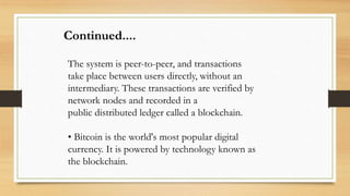 The system is peer-to-peer, and transactions
take place between users directly, without an
intermediary. These transactions are verified by
network nodes and recorded in a
public distributed ledger called a blockchain.
• Bitcoin is the world's most popular digital
currency. It is powered by technology known as
the blockchain.
Continued....
 