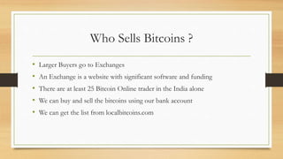 Who Sells Bitcoins ?
• Larger Buyers go to Exchanges
• An Exchange is a website with significant software and funding
• There are at least 25 Bitcoin Online trader in the India alone
• We can buy and sell the bitcoins using our bank account
• We can get the list from localbitcoins.com
 