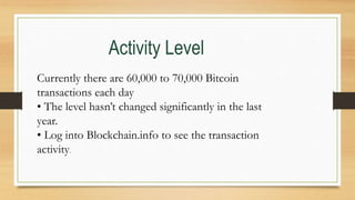 Currently there are 60,000 to 70,000 Bitcoin
transactions each day
• The level hasn’t changed significantly in the last
year.
• Log into Blockchain.info to see the transaction
activity.
Activity Level
 