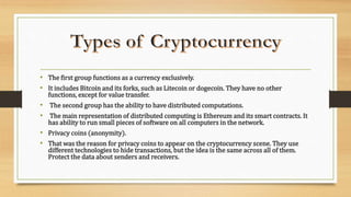 • The first group functions as a currency exclusively.
• It includes Bitcoin and its forks, such as Litecoin or dogecoin. They have no other
functions, except for value transfer.
• The second group has the ability to have distributed computations.
• The main representation of distributed computing is Ethereum and its smart contracts. It
has ability to run small pieces of software on all computers in the network.
• Privacy coins (anonymity).
• That was the reason for privacy coins to appear on the cryptocurrency scene. They use
different technologies to hide transactions, but the idea is the same across all of them.
Protect the data about senders and receivers.
 