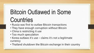 Bitcoin Outlawed in Some
Countries
• Russia was first to outlaw Bitcoin transactions
• They have enough corruption without Bitcoin
• China is restricting it use
• Too much speculation
• Korea outlaws it’s use – claims it’s not a legitimate
currency
• Thailand shutdown the Bitcoin exchange in their country
 