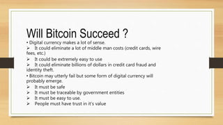 Will Bitcoin Succeed ?
• Digital currency makes a lot of sense.
 It could eliminate a lot of middle man costs (credit cards, wire
fees, etc.)
 It could be extremely easy to use
 It could eliminate billions of dollars in credit card fraud and
identity theft.
• Bitcoin may utterly fail but some form of digital currency will
probably emerge.
 It must be safe
 It must be traceable by government entities
 It must be easy to use.
 People must have trust in it’s value
 