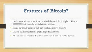 • Unlike normal currencies, it can be divided up to8 decimal place. That is,
0.00000001 bitcoin isthe least division possible.
• Stored in virtual wallets which can send and receive bitcoins.
• Wallets can store details of every single transactions.
• All transactions are stored and verified by all members of the network.
 