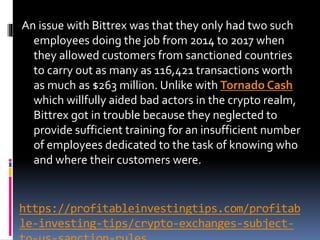 https://profitableinvestingtips.com/profitab
le-investing-tips/crypto-exchanges-subject-
An issue with Bittrex was that they only had two such
employees doing the job from 2014 to 2017 when
they allowed customers from sanctioned countries
to carry out as many as 116,421 transactions worth
as much as $263 million. Unlike with Tornado Cash
which willfully aided bad actors in the crypto realm,
Bittrex got in trouble because they neglected to
provide sufficient training for an insufficient number
of employees dedicated to the task of knowing who
and where their customers were.
 