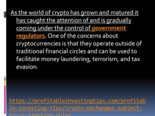 https://profitableinvestingtips.com/profitab
le-investing-tips/crypto-exchanges-subject-
As the world of crypto has grown and matured it
has caught the attention of and is gradually
coming under the control of government
regulators. One of the concerns about
cryptocurrencies is that they operate outside of
traditional financial circles and can be used to
facilitate money laundering, terrorism, and tax
evasion.
 