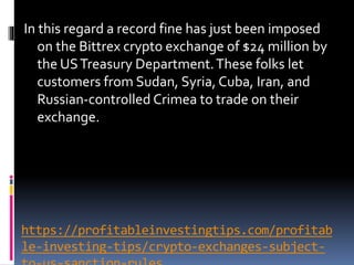 https://profitableinvestingtips.com/profitab
le-investing-tips/crypto-exchanges-subject-
In this regard a record fine has just been imposed
on the Bittrex crypto exchange of $24 million by
the USTreasury Department.These folks let
customers from Sudan, Syria, Cuba, Iran, and
Russian-controlled Crimea to trade on their
exchange.
 