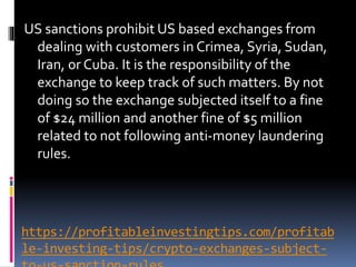 https://profitableinvestingtips.com/profitab
le-investing-tips/crypto-exchanges-subject-
US sanctions prohibit US based exchanges from
dealing with customers in Crimea, Syria, Sudan,
Iran, or Cuba. It is the responsibility of the
exchange to keep track of such matters. By not
doing so the exchange subjected itself to a fine
of $24 million and another fine of $5 million
related to not following anti-money laundering
rules.
 