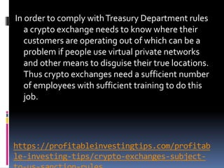 https://profitableinvestingtips.com/profitab
le-investing-tips/crypto-exchanges-subject-
In order to comply withTreasury Department rules
a crypto exchange needs to know where their
customers are operating out of which can be a
problem if people use virtual private networks
and other means to disguise their true locations.
Thus crypto exchanges need a sufficient number
of employees with sufficient training to do this
job.
 