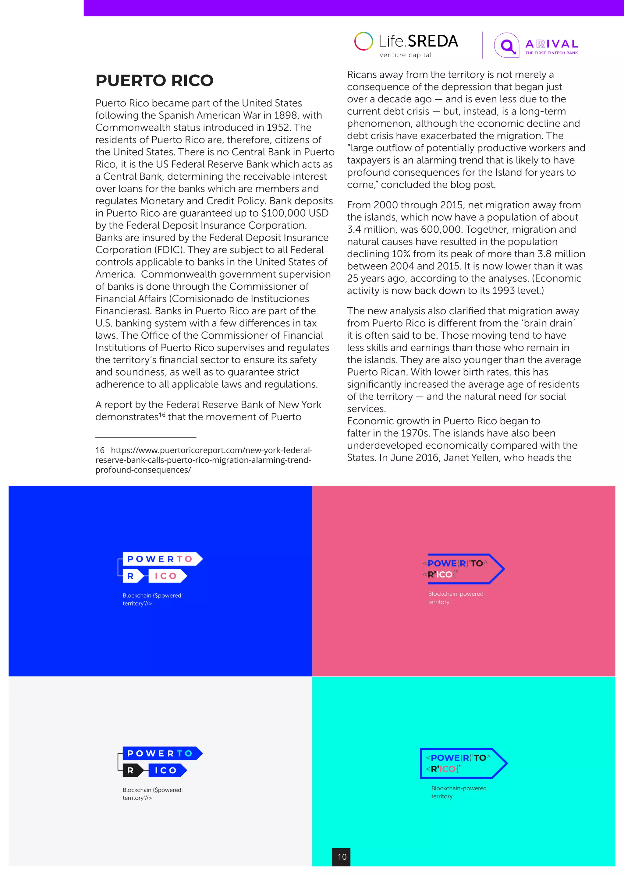 Blockchain {$powered;
territory’//>
Blockchain {$powered;
territory’//>
Blockchain-powered
territory
Blockchain-powered
territory
10
PUERTO RICO
Puerto Rico became part of the United States
following the Spanish American War in 1898, with
Commonwealth status introduced in 1952. The
residents of Puerto Rico are, therefore, citizens of
the United States. There is no Central Bank in Puerto
Rico, it is the US Federal Reserve Bank which acts as
a Central Bank, determining the receivable interest
over loans for the banks which are members and
regulates Monetary and Credit Policy. Bank deposits
in Puerto Rico are guaranteed up to $100,000 USD
by the Federal Deposit Insurance Corporation.
Banks are insured by the Federal Deposit Insurance
Corporation (FDIC). They are subject to all Federal
controls applicable to banks in the United States of
America.  Commonwealth government supervision
of banks is done through the Commissioner of
Financial Affairs (Comisionado de Instituciones
Financieras). Banks in Puerto Rico are part of the
U.S. banking system with a few differences in tax
laws. The Office of the Commissioner of Financial
Institutions of Puerto Rico supervises and regulates
the territory’s financial sector to ensure its safety
and soundness, as well as to guarantee strict
adherence to all applicable laws and regulations.
A report by the Federal Reserve Bank of New York
demonstrates16
that the movement of Puerto
16  https://www.puertoricoreport.com/new-york-federal-
reserve-bank-calls-puerto-rico-migration-alarming-trend-
profound-consequences/
Ricans away from the territory is not merely a
consequence of the depression that began just
over a decade ago — and is even less due to the
current debt crisis — but, instead, is a long-term
phenomenon, although the economic decline and
debt crisis have exacerbated the migration. The
“large outflow of potentially productive workers and
taxpayers is an alarming trend that is likely to have
profound consequences for the Island for years to
come,” concluded the blog post.
From 2000 through 2015, net migration away from
the islands, which now have a population of about
3.4 million, was 600,000. Together, migration and
natural causes have resulted in the population
declining 10% from its peak of more than 3.8 million
between 2004 and 2015. It is now lower than it was
25 years ago, according to the analyses. (Economic
activity is now back down to its 1993 level.)
The new analysis also clarified that migration away
from Puerto Rico is different from the ‘brain drain’
it is often said to be. Those moving tend to have
less skills and earnings than those who remain in
the islands. They are also younger than the average
Puerto Rican. With lower birth rates, this has
significantly increased the average age of residents
of the territory — and the natural need for social
services.
Economic growth in Puerto Rico began to
falter in the 1970s. The islands have also been
underdeveloped economically compared with the
States. In June 2016, Janet Yellen, who heads the
 