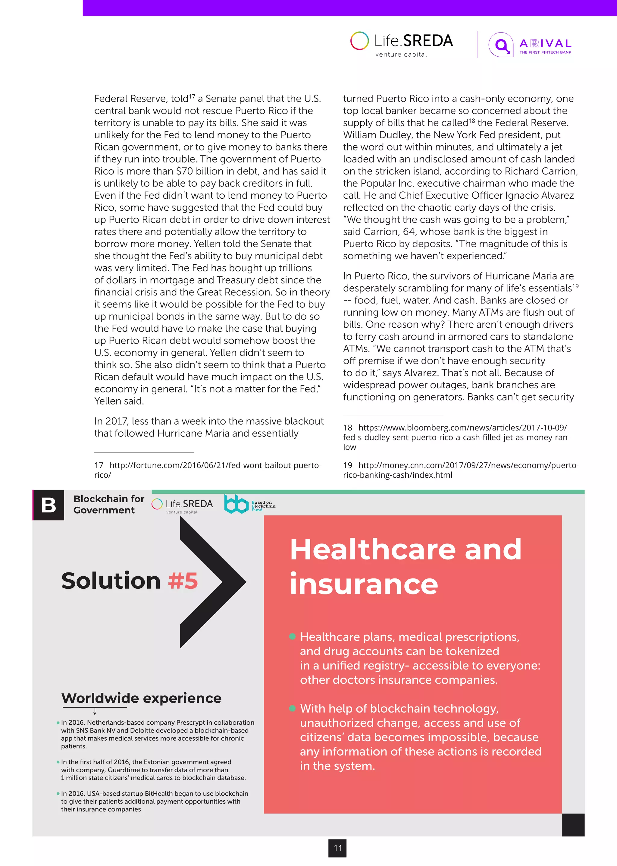 Blockchain for
Government
Solution #5
Healthcare and
insurance
Healthcare plans, medical prescriptions,
and drug accounts can be tokenized
in a uniﬁed registry- accessible to everyone:
other doctors insurance companies.
With help of blockchain technology,
unauthorized change, access and use of
citizens’ data becomes impossible, because
any information of these actions is recorded
in the system.
In 2016, Netherlands-based company Prescrypt in collaboration
with SNS Bank NV and Deloitte developed a blockchain-based
app that makes medical services more accessible for chronic
patients.
In the ﬁrst half of 2016, the Estonian government agreed
with company, Guardtime to transfer data of more than
1 million state citizens’ medical cards to blockchain database.
In 2016, USA-based startup BitHealth began to use blockchain
to give their patients additional payment opportunities with
their insurance companies
Worldwide experience
11
Federal Reserve, told17
a Senate panel that the U.S.
central bank would not rescue Puerto Rico if the
territory is unable to pay its bills. She said it was
unlikely for the Fed to lend money to the Puerto
Rican government, or to give money to banks there
if they run into trouble. The government of Puerto
Rico is more than $70 billion in debt, and has said it
is unlikely to be able to pay back creditors in full.
Even if the Fed didn’t want to lend money to Puerto
Rico, some have suggested that the Fed could buy
up Puerto Rican debt in order to drive down interest
rates there and potentially allow the territory to
borrow more money. Yellen told the Senate that
she thought the Fed’s ability to buy municipal debt
was very limited. The Fed has bought up trillions
of dollars in mortgage and Treasury debt since the
financial crisis and the Great Recession. So in theory
it seems like it would be possible for the Fed to buy
up municipal bonds in the same way. But to do so
the Fed would have to make the case that buying
up Puerto Rican debt would somehow boost the
U.S. economy in general. Yellen didn’t seem to
think so. She also didn’t seem to think that a Puerto
Rican default would have much impact on the U.S.
economy in general. “It’s not a matter for the Fed,”
Yellen said.
In 2017, less than a week into the massive blackout
that followed Hurricane Maria and essentially
17  http://fortune.com/2016/06/21/fed-wont-bailout-puerto-
rico/
turned Puerto Rico into a cash-only economy, one
top local banker became so concerned about the
supply of bills that he called18
the Federal Reserve.
William Dudley, the New York Fed president, put
the word out within minutes, and ultimately a jet
loaded with an undisclosed amount of cash landed
on the stricken island, according to Richard Carrion,
the Popular Inc. executive chairman who made the
call. He and Chief Executive Officer Ignacio Alvarez
reflected on the chaotic early days of the crisis.
“We thought the cash was going to be a problem,”
said Carrion, 64, whose bank is the biggest in
Puerto Rico by deposits. “The magnitude of this is
something we haven’t experienced.”
In Puerto Rico, the survivors of Hurricane Maria are
desperately scrambling for many of life’s essentials19
-- food, fuel, water. And cash. Banks are closed or
running low on money. Many ATMs are flush out of
bills. One reason why? There aren’t enough drivers
to ferry cash around in armored cars to standalone
ATMs. “We cannot transport cash to the ATM that’s
off premise if we don’t have enough security
to do it,” says Alvarez. That’s not all. Because of
widespread power outages, bank branches are
functioning on generators. Banks can’t get security
18  https://www.bloomberg.com/news/articles/2017-10-09/
fed-s-dudley-sent-puerto-rico-a-cash-filled-jet-as-money-ran-
low
19  http://money.cnn.com/2017/09/27/news/economy/puerto-
rico-banking-cash/index.html
 
