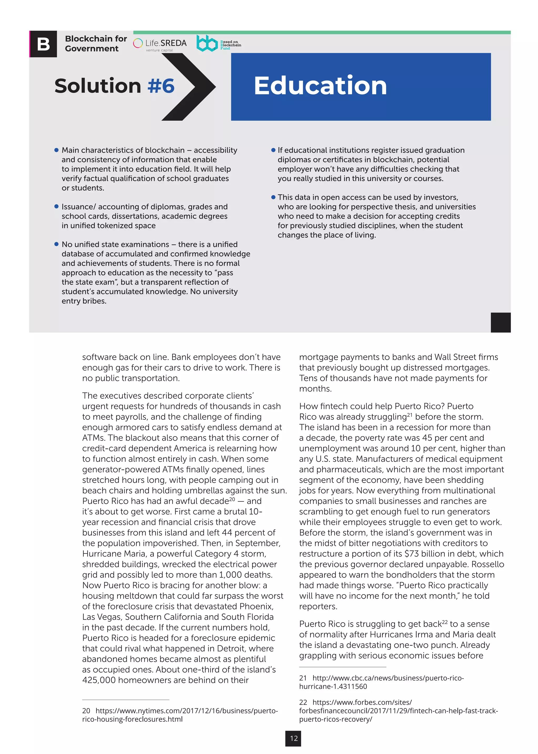 12
software back on line. Bank employees don’t have
enough gas for their cars to drive to work. There is
no public transportation.
The executives described corporate clients’
urgent requests for hundreds of thousands in cash
to meet payrolls, and the challenge of finding
enough armored cars to satisfy endless demand at
ATMs. The blackout also means that this corner of
credit-card dependent America is relearning how
to function almost entirely in cash. When some
generator-powered ATMs finally opened, lines
stretched hours long, with people camping out in
beach chairs and holding umbrellas against the sun.
Puerto Rico has had an awful decade20
— and
it’s about to get worse. First came a brutal 10-
year recession and financial crisis that drove
businesses from this island and left 44 percent of
the population impoverished. Then, in September,
Hurricane Maria, a powerful Category 4 storm,
shredded buildings, wrecked the electrical power
grid and possibly led to more than 1,000 deaths.
Now Puerto Rico is bracing for another blow: a
housing meltdown that could far surpass the worst
of the foreclosure crisis that devastated Phoenix,
Las Vegas, Southern California and South Florida
in the past decade. If the current numbers hold,
Puerto Rico is headed for a foreclosure epidemic
that could rival what happened in Detroit, where
abandoned homes became almost as plentiful
as occupied ones. About one-third of the island’s
425,000 homeowners are behind on their
20  https://www.nytimes.com/2017/12/16/business/puerto-
rico-housing-foreclosures.html
mortgage payments to banks and Wall Street firms
that previously bought up distressed mortgages.
Tens of thousands have not made payments for
months.
How fintech could help Puerto Rico? Puerto
Rico was already struggling21
before the storm.
The island has been in a recession for more than
a decade, the poverty rate was 45 per cent and
unemployment was around 10 per cent, higher than
any U.S. state. Manufacturers of medical equipment
and pharmaceuticals, which are the most important
segment of the economy, have been shedding
jobs for years. Now everything from multinational
companies to small businesses and ranches are
scrambling to get enough fuel to run generators
while their employees struggle to even get to work.
Before the storm, the island’s government was in
the midst of bitter negotiations with creditors to
restructure a portion of its $73 billion in debt, which
the previous governor declared unpayable. Rossello
appeared to warn the bondholders that the storm
had made things worse. “Puerto Rico practically
will have no income for the next month,” he told
reporters.
Puerto Rico is struggling to get back22
to a sense
of normality after Hurricanes Irma and Maria dealt
the island a devastating one-two punch. Already
grappling with serious economic issues before
21  http://www.cbc.ca/news/business/puerto-rico-
hurricane-1.4311560
22  https://www.forbes.com/sites/
forbesfinancecouncil/2017/11/29/fintech-can-help-fast-track-
puerto-ricos-recovery/
Blockchain for
Government
EducationSolution #6
Main characteristics of blockchain – accessibility
and consistency of information that enable
to implement it into education ﬁeld. It will help
verify factual qualiﬁcation of school graduates
or students.
Issuance/ accounting of diplomas, grades and
school cards, dissertations, academic degrees
in uniﬁed tokenized space
No uniﬁed state examinations – there is a uniﬁed
database of accumulated and conﬁrmed knowledge
and achievements of students. There is no formal
approach to education as the necessity to “pass
the state exam”, but a transparent reﬂection of
student’s accumulated knowledge. No university
entry bribes.
If educational institutions register issued graduation
diplomas or certiﬁcates in blockchain, potential
employer won’t have any diﬃculties checking that
you really studied in this university or courses.
This data in open access can be used by investors,
who are looking for perspective thesis, and universities
who need to make a decision for accepting credits
for previously studied disciplines, when the student
changes the place of living.
 