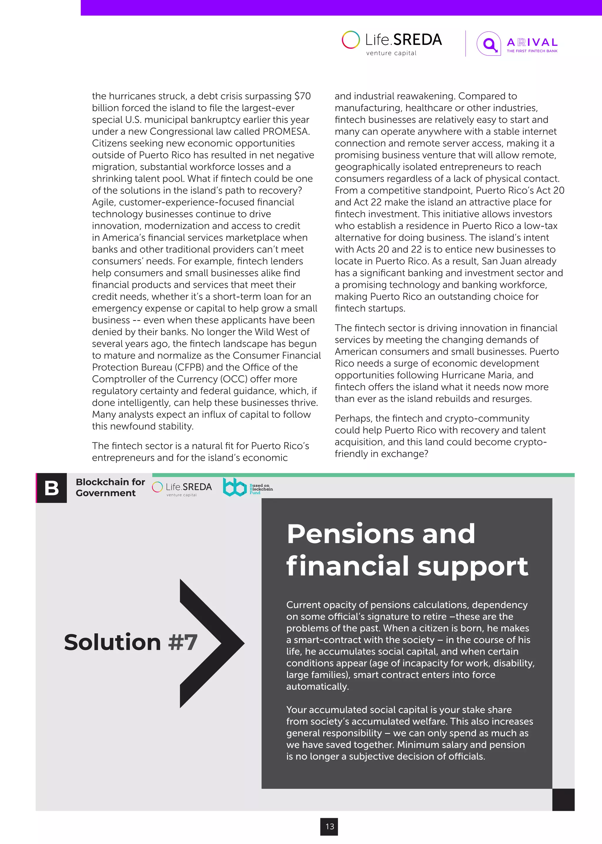 Blockchain for
Government
Pensions and
ﬁnancial support
Solution #7
Current opacity of pensions calculations, dependency
on some oﬃcial’s signature to retire –these are the
problems of the past. When a citizen is born, he makes
a smart-contract with the society – in the course of his
life, he accumulates social capital, and when certain
conditions appear (age of incapacity for work, disability,
large families), smart contract enters into force
automatically.
Your accumulated social capital is your stake share
from society’s accumulated welfare. This also increases
general responsibility – we can only spend as much as
we have saved together. Minimum salary and pension
is no longer a subjective decision of oﬃcials.
13
the hurricanes struck, a debt crisis surpassing $70
billion forced the island to file the largest-ever
special U.S. municipal bankruptcy earlier this year
under a new Congressional law called PROMESA.
Citizens seeking new economic opportunities
outside of Puerto Rico has resulted in net negative
migration, substantial workforce losses and a
shrinking talent pool. What if fintech could be one
of the solutions in the island’s path to recovery?
Agile, customer-experience-focused financial
technology businesses continue to drive
innovation, modernization and access to credit
in America’s financial services marketplace when
banks and other traditional providers can’t meet
consumers’ needs. For example, fintech lenders
help consumers and small businesses alike find
financial products and services that meet their
credit needs, whether it’s a short-term loan for an
emergency expense or capital to help grow a small
business -- even when these applicants have been
denied by their banks. No longer the Wild West of
several years ago, the fintech landscape has begun
to mature and normalize as the Consumer Financial
Protection Bureau (CFPB) and the Office of the
Comptroller of the Currency (OCC) offer more
regulatory certainty and federal guidance, which, if
done intelligently, can help these businesses thrive.
Many analysts expect an influx of capital to follow
this newfound stability.
The fintech sector is a natural fit for Puerto Rico’s
entrepreneurs and for the island’s economic
and industrial reawakening. Compared to
manufacturing, healthcare or other industries,
fintech businesses are relatively easy to start and
many can operate anywhere with a stable internet
connection and remote server access, making it a
promising business venture that will allow remote,
geographically isolated entrepreneurs to reach
consumers regardless of a lack of physical contact.
From a competitive standpoint, Puerto Rico’s Act 20
and Act 22 make the island an attractive place for
fintech investment. This initiative allows investors
who establish a residence in Puerto Rico a low-tax
alternative for doing business. The island’s intent
with Acts 20 and 22 is to entice new businesses to
locate in Puerto Rico. As a result, San Juan already
has a significant banking and investment sector and
a promising technology and banking workforce,
making Puerto Rico an outstanding choice for
fintech startups.
The fintech sector is driving innovation in financial
services by meeting the changing demands of
American consumers and small businesses. Puerto
Rico needs a surge of economic development
opportunities following Hurricane Maria, and
fintech offers the island what it needs now more
than ever as the island rebuilds and resurges.
Perhaps, the fintech and crypto-community
could help Puerto Rico with recovery and talent
acquisition, and this land could become crypto-
friendly in exchange?
 
