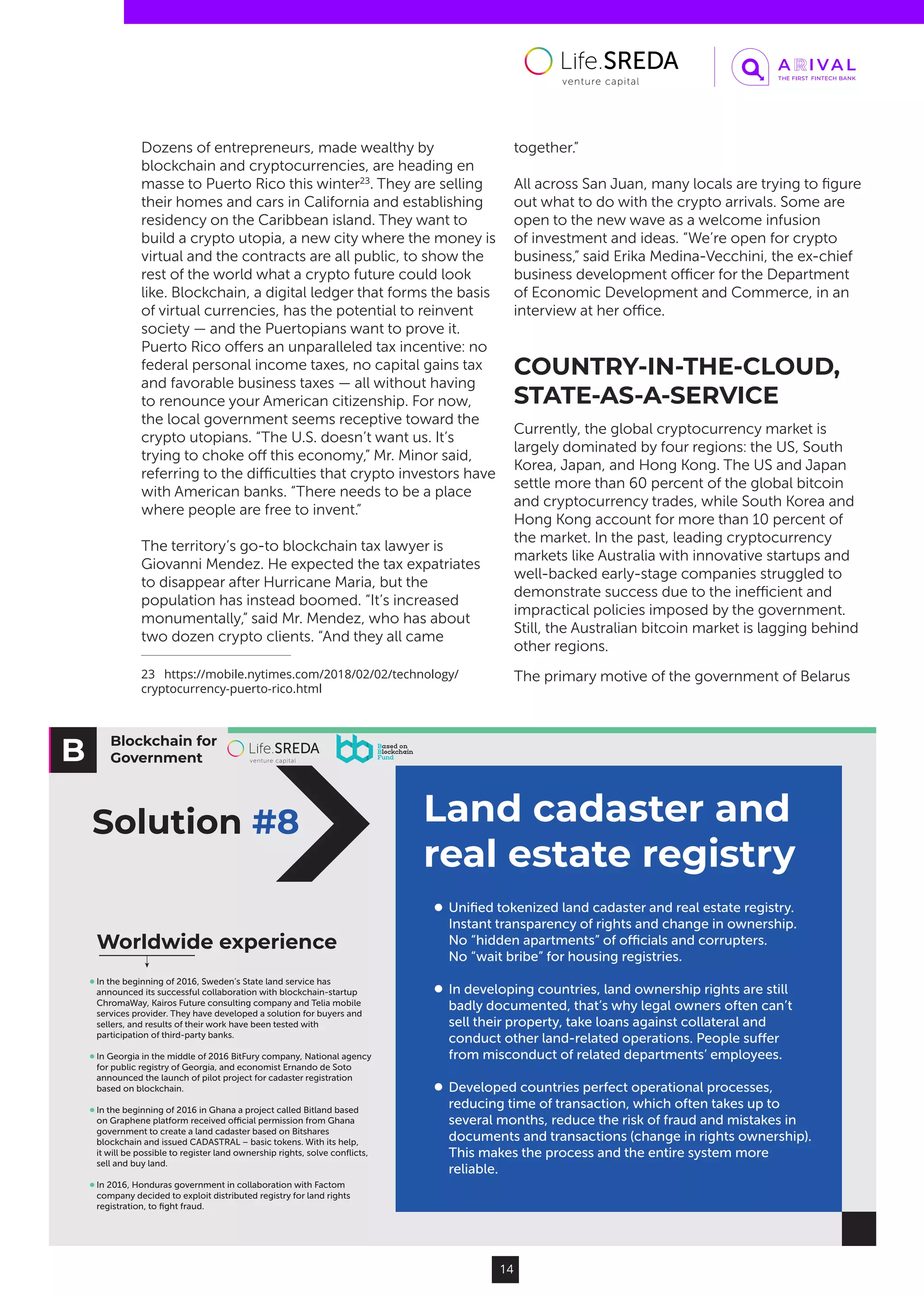 Blockchain for
Government
Land cadaster and
real estate registry
Solution #8
Uniﬁed tokenized land cadaster and real estate registry.
Instant transparency of rights and change in ownership.
No “hidden apartments” of oﬃcials and corrupters.
No “wait bribe” for housing registries.
In developing countries, land ownership rights are still
badly documented, that’s why legal owners often can’t
sell their property, take loans against collateral and
conduct other land-related operations. People suﬀer
from misconduct of related departments’ employees.
Developed countries perfect operational processes,
reducing time of transaction, which often takes up to
several months, reduce the risk of fraud and mistakes in
documents and transactions (change in rights ownership).
This makes the process and the entire system more
reliable.
Worldwide experience
In the beginning of 2016, Sweden’s State land service has
announced its successful collaboration with blockchain-startup
ChromaWay, Kairos Future consulting company and Telia mobile
services provider. They have developed a solution for buyers and
sellers, and results of their work have been tested with
participation of third-party banks.
In Georgia in the middle of 2016 BitFury company, National agency
for public registry of Georgia, and economist Ernando de Soto
announced the launch of pilot project for cadaster registration
based on blockchain.
In the beginning of 2016 in Ghana a project called Bitland based
on Graphene platform received oﬃcial permission from Ghana
government to create a land cadaster based on Bitshares
blockchain and issued CADASTRAL – basic tokens. With its help,
it will be possible to register land ownership rights, solve conﬂicts,
sell and buy land.
In 2016, Honduras government in collaboration with Factom
company decided to exploit distributed registry for land rights
registration, to ﬁght fraud.
14
Dozens of entrepreneurs, made wealthy by
blockchain and cryptocurrencies, are heading en
masse to Puerto Rico this winter23
. They are selling
their homes and cars in California and establishing
residency on the Caribbean island. They want to
build a crypto utopia, a new city where the money is
virtual and the contracts are all public, to show the
rest of the world what a crypto future could look
like. Blockchain, a digital ledger that forms the basis
of virtual currencies, has the potential to reinvent
society — and the Puertopians want to prove it.
Puerto Rico offers an unparalleled tax incentive: no
federal personal income taxes, no capital gains tax
and favorable business taxes — all without having
to renounce your American citizenship. For now,
the local government seems receptive toward the
crypto utopians. “The U.S. doesn’t want us. It’s
trying to choke off this economy,” Mr. Minor said,
referring to the difficulties that crypto investors have
with American banks. “There needs to be a place
where people are free to invent.”
The territory’s go-to blockchain tax lawyer is
Giovanni Mendez. He expected the tax expatriates
to disappear after Hurricane Maria, but the
population has instead boomed. “It’s increased
monumentally,” said Mr. Mendez, who has about
two dozen crypto clients. “And they all came
23  https://mobile.nytimes.com/2018/02/02/technology/
cryptocurrency-puerto-rico.html
together.”
All across San Juan, many locals are trying to figure
out what to do with the crypto arrivals. Some are
open to the new wave as a welcome infusion
of investment and ideas. “We’re open for crypto
business,” said Erika Medina-Vecchini, the ex-chief
business development officer for the Department
of Economic Development and Commerce, in an
interview at her office.
COUNTRY-IN-THE-CLOUD,
STATE-AS-A-SERVICE
Currently, the global cryptocurrency market is
largely dominated by four regions: the US, South
Korea, Japan, and Hong Kong. The US and Japan
settle more than 60 percent of the global bitcoin
and cryptocurrency trades, while South Korea and
Hong Kong account for more than 10 percent of
the market. In the past, leading cryptocurrency
markets like Australia with innovative startups and
well-backed early-stage companies struggled to
demonstrate success due to the inefficient and
impractical policies imposed by the government.
Still, the Australian bitcoin market is lagging behind
other regions.
The primary motive of the government of Belarus
 
