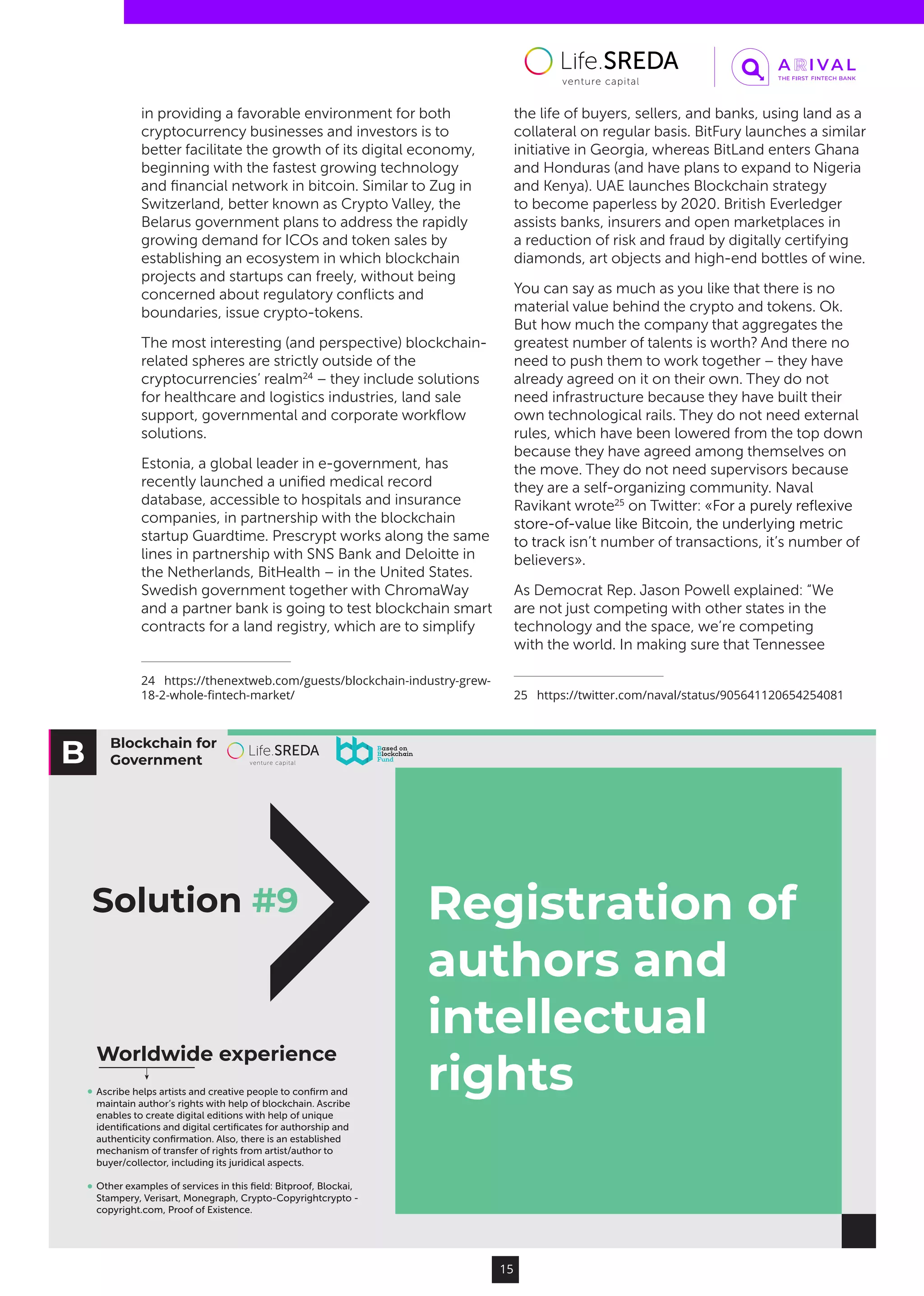 Blockchain for
Government
Registration of
authors and
intellectual
rights
Worldwide experience
Solution #9
Ascribe helps artists and creative people to conﬁrm and
maintain author’s rights with help of blockchain. Ascribe
enables to create digital editions with help of unique
identiﬁcations and digital certiﬁcates for authorship and
authenticity conﬁrmation. Also, there is an established
mechanism of transfer of rights from artist/author to
buyer/collector, including its juridical aspects.
Other examples of services in this ﬁeld: Bitproof, Blockai,
Stampery, Verisart, Monegraph, Crypto-Copyrightcrypto -
copyright.com, Proof of Existence.
15
in providing a favorable environment for both
cryptocurrency businesses and investors is to
better facilitate the growth of its digital economy,
beginning with the fastest growing technology
and financial network in bitcoin. Similar to Zug in
Switzerland, better known as Crypto Valley, the
Belarus government plans to address the rapidly
growing demand for ICOs and token sales by
establishing an ecosystem in which blockchain
projects and startups can freely, without being
concerned about regulatory conflicts and
boundaries, issue crypto-tokens.
The most interesting (and perspective) blockchain-
related spheres are strictly outside of the
cryptocurrencies’ realm24
– they include solutions
for healthcare and logistics industries, land sale
support, governmental and corporate workflow
solutions.
Estonia, a global leader in e-government, has
recently launched a unified medical record
database, accessible to hospitals and insurance
companies, in partnership with the blockchain
startup Guardtime. Prescrypt works along the same
lines in partnership with SNS Bank and Deloitte in
the Netherlands, BitHealth – in the United States.
Swedish government together with ChromaWay
and a partner bank is going to test blockchain smart
contracts for a land registry, which are to simplify
24  https://thenextweb.com/guests/blockchain-industry-grew-
18-2-whole-fintech-market/
the life of buyers, sellers, and banks, using land as a
collateral on regular basis. BitFury launches a similar
initiative in Georgia, whereas BitLand enters Ghana
and Honduras (and have plans to expand to Nigeria
and Kenya). UAE launches Blockchain strategy
to become paperless by 2020. British Everledger
assists banks, insurers and open marketplaces in
a reduction of risk and fraud by digitally certifying
diamonds, art objects and high-end bottles of wine.
You can say as much as you like that there is no
material value behind the crypto and tokens. Ok.
But how much the company that aggregates the
greatest number of talents is worth? And there no
need to push them to work together – they have
already agreed on it on their own. They do not
need infrastructure because they have built their
own technological rails. They do not need external
rules, which have been lowered from the top down
because they have agreed among themselves on
the move. They do not need supervisors because
they are a self-organizing community. Naval
Ravikant wrote25
on Twitter: «For a purely reflexive
store-of-value like Bitcoin, the underlying metric
to track isn’t number of transactions, it’s number of
believers».
As Democrat Rep. Jason Powell explained: “We
are not just competing with other states in the
technology and the space, we’re competing
with the world. In making sure that Tennessee
25  https://twitter.com/naval/status/905641120654254081
 