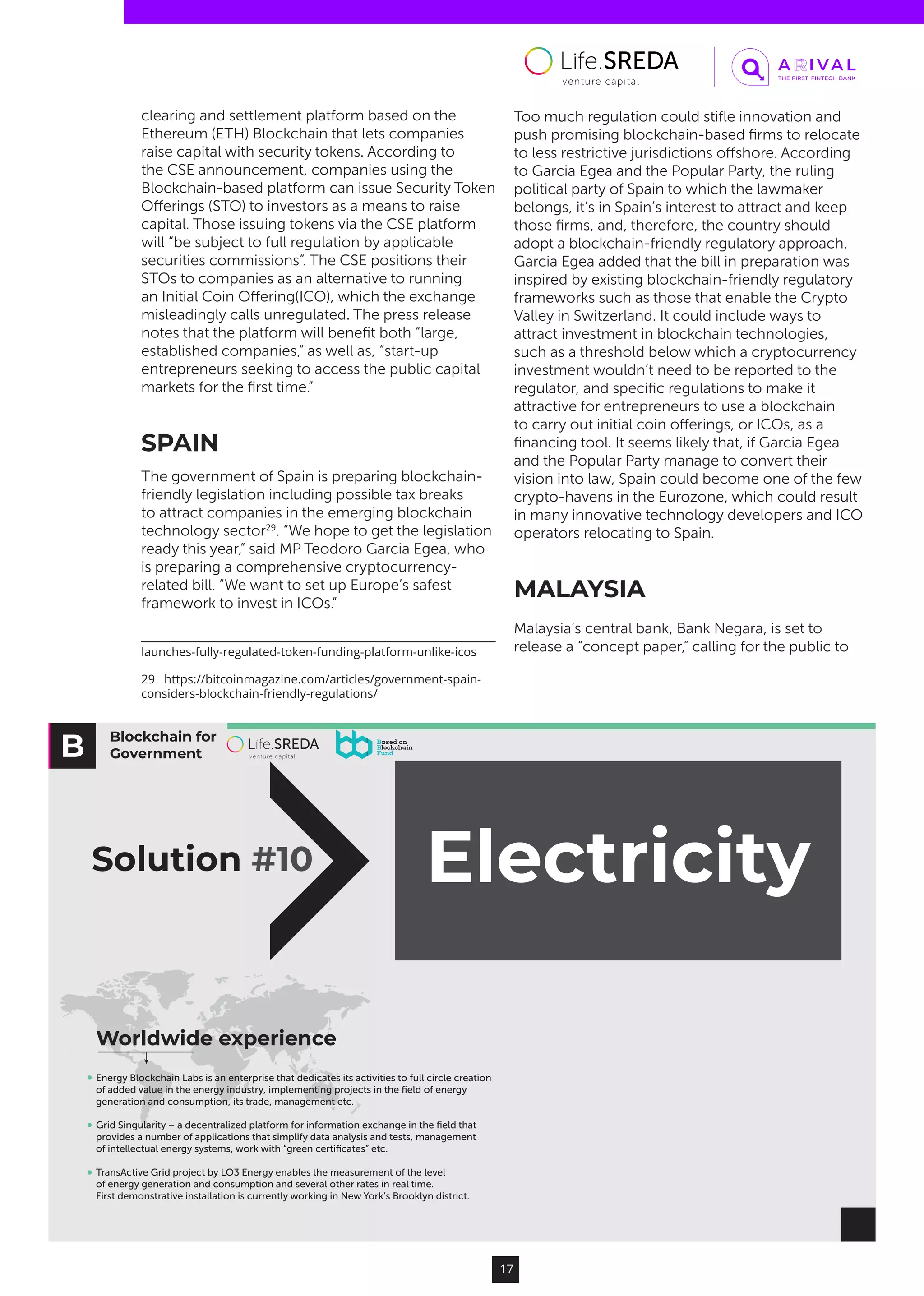 Blockchain for
Government
Electricity
Worldwide experience
Solution #10
Energy Blockchain Labs is an enterprise that dedicates its activities to full circle creation
of added value in the energy industry, implementing projects in the ﬁeld of energy
generation and consumption, its trade, management etc.
Grid Singularity – a decentralized platform for information exchange in the ﬁeld that
provides a number of applications that simplify data analysis and tests, management
of intellectual energy systems, work with “green certiﬁcates” etc.
TransActive Grid project by LO3 Energy enables the measurement of the level
of energy generation and consumption and several other rates in real time.
First demonstrative installation is currently working in New York’s Brooklyn district.
17
clearing and settlement platform based on the
Ethereum (ETH) Blockchain that lets companies
raise capital with security tokens. According to
the CSE announcement, companies using the
Blockchain-based platform can issue Security Token
Offerings (STO) to investors as a means to raise
capital. Those issuing tokens via the CSE platform
will “be subject to full regulation by applicable
securities commissions”. The CSE positions their
STOs to companies as an alternative to running
an Initial Coin Offering(ICO), which the exchange
misleadingly calls unregulated. The press release
notes that the platform will benefit both “large,
established companies,” as well as, “start-up
entrepreneurs seeking to access the public capital
markets for the first time.”
SPAIN
The government of Spain is preparing blockchain-
friendly legislation including possible tax breaks
to attract companies in the emerging blockchain
technology sector29
. “We hope to get the legislation
ready this year,” said MP Teodoro Garcia Egea, who
is preparing a comprehensive cryptocurrency-
related bill. “We want to set up Europe’s safest
framework to invest in ICOs.”
launches-fully-regulated-token-funding-platform-unlike-icos
29  https://bitcoinmagazine.com/articles/government-spain-
considers-blockchain-friendly-regulations/
Too much regulation could stifle innovation and
push promising blockchain-based firms to relocate
to less restrictive jurisdictions offshore. According
to Garcia Egea and the Popular Party, the ruling
political party of Spain to which the lawmaker
belongs, it’s in Spain’s interest to attract and keep
those firms, and, therefore, the country should
adopt a blockchain-friendly regulatory approach.
Garcia Egea added that the bill in preparation was
inspired by existing blockchain-friendly regulatory
frameworks such as those that enable the Crypto
Valley in Switzerland. It could include ways to
attract investment in blockchain technologies,
such as a threshold below which a cryptocurrency
investment wouldn’t need to be reported to the
regulator, and specific regulations to make it
attractive for entrepreneurs to use a blockchain
to carry out initial coin offerings, or ICOs, as a
financing tool. It seems likely that, if Garcia Egea
and the Popular Party manage to convert their
vision into law, Spain could become one of the few
crypto-havens in the Eurozone, which could result
in many innovative technology developers and ICO
operators relocating to Spain.
MALAYSIA
Malaysia’s central bank, Bank Negara, is set to
release a “concept paper,” calling for the public to
 