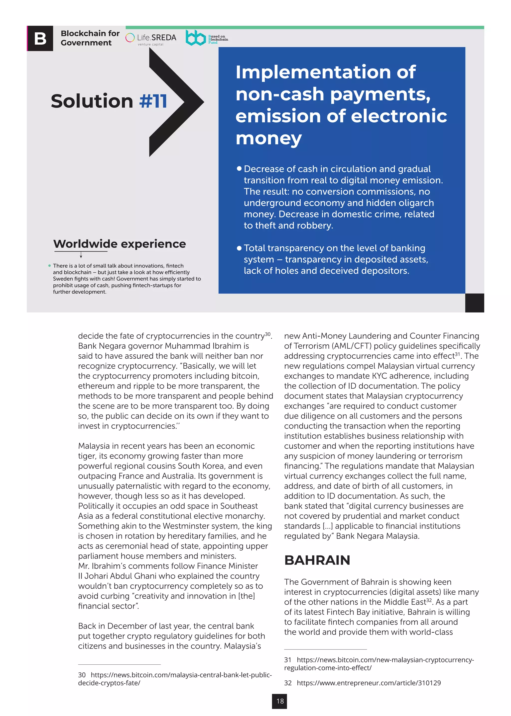 18
decide the fate of cryptocurrencies in the country30
.
Bank Negara governor Muhammad Ibrahim is
said to have assured the bank will neither ban nor
recognize cryptocurrency. “Basically, we will let
the cryptocurrency promoters including bitcoin,
ethereum and ripple to be more transparent, the
methods to be more transparent and people behind
the scene are to be more transparent too. By doing
so, the public can decide on its own if they want to
invest in cryptocurrencies.’’
Malaysia in recent years has been an economic
tiger, its economy growing faster than more
powerful regional cousins South Korea, and even
outpacing France and Australia. Its government is
unusually paternalistic with regard to the economy,
however, though less so as it has developed.
Politically it occupies an odd space in Southeast
Asia as a federal constitutional elective monarchy.
Something akin to the Westminster system, the king
is chosen in rotation by hereditary families, and he
acts as ceremonial head of state, appointing upper
parliament house members and ministers.
Mr. Ibrahim’s comments follow Finance Minister
II Johari Abdul Ghani who explained the country
wouldn’t ban cryptocurrency completely so as to
avoid curbing “creativity and innovation in [the]
financial sector”.
Back in December of last year, the central bank
put together crypto regulatory guidelines for both
citizens and businesses in the country. Malaysia’s
30  https://news.bitcoin.com/malaysia-central-bank-let-public-
decide-cryptos-fate/
new Anti-Money Laundering and Counter Financing
of Terrorism (AML/CFT) policy guidelines specifically
addressing cryptocurrencies came into effect31
. The
new regulations compel Malaysian virtual currency
exchanges to mandate KYC adherence, including
the collection of ID documentation. The policy
document states that Malaysian cryptocurrency
exchanges “are required to conduct customer
due diligence on all customers and the persons
conducting the transaction when the reporting
institution establishes business relationship with
customer and when the reporting institutions have
any suspicion of money laundering or terrorism
financing.” The regulations mandate that Malaysian
virtual currency exchanges collect the full name,
address, and date of birth of all customers, in
addition to ID documentation. As such, the
bank stated that “digital currency businesses are
not covered by prudential and market conduct
standards […] applicable to financial institutions
regulated by” Bank Negara Malaysia.
BAHRAIN
The Government of Bahrain is showing keen
interest in cryptocurrencies (digital assets) like many
of the other nations in the Middle East32
. As a part
of its latest Fintech Bay initiative, Bahrain is willing
to facilitate fintech companies from all around
the world and provide them with world-class
31  https://news.bitcoin.com/new-malaysian-cryptocurrency-
regulation-come-into-effect/
32  https://www.entrepreneur.com/article/310129
Blockchain for
Government
Implementation of
non-cash payments,
emission of electronic
money
Worldwide experience
Solution #11
There is a lot of small talk about innovations, ﬁntech
and blockchain – but just take a look at how eﬃciently
Sweden ﬁghts with cash! Government has simply started to
prohibit usage of cash, pushing ﬁntech-startups for
further development.
Decrease of cash in circulation and gradual
transition from real to digital money emission.
The result: no conversion commissions, no
underground economy and hidden oligarch
money. Decrease in domestic crime, related
to theft and robbery.
Total transparency on the level of banking
system – transparency in deposited assets,
lack of holes and deceived depositors.
 