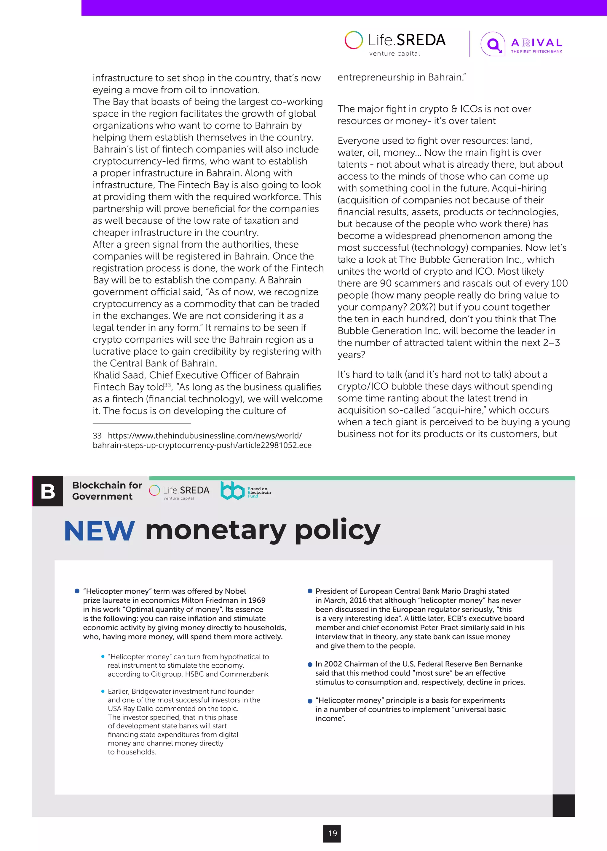 Blockchain for
Government
NEW monetary policy
“Helicopter money” term was oﬀered by Nobel
prize laureate in economics Milton Friedman in 1969
in his work “Optimal quantity of money”. Its essence
is the following: you can raise inﬂation and stimulate
economic activity by giving money directly to households,
who, having more money, will spend them more actively.
President of European Central Bank Mario Draghi stated
in March, 2016 that although “helicopter money” has never
been discussed in the European regulator seriously, “this
is a very interesting idea”. A little later, ECB’s executive board
member and chief economist Peter Praet similarly said in his
interview that in theory, any state bank can issue money
and give them to the people.
In 2002 Chairman of the U.S. Federal Reserve Ben Bernanke
said that this method could “most sure” be an eﬀective
stimulus to consumption and, respectively, decline in prices.
“Helicopter money” principle is a basis for experiments
in a number of countries to implement “universal basic
income”.
“Helicopter money” can turn from hypothetical to
real instrument to stimulate the economy,
according to Citigroup, HSBC and Commerzbank
Earlier, Bridgewater investment fund founder
and one of the most successful investors in the
USA Ray Dalio commented on the topic.
The investor speciﬁed, that in this phase
of development state banks will start
ﬁnancing state expenditures from digital
money and channel money directly
to households.
19
infrastructure to set shop in the country, that’s now
eyeing a move from oil to innovation.
The Bay that boasts of being the largest co-working
space in the region facilitates the growth of global
organizations who want to come to Bahrain by
helping them establish themselves in the country.
Bahrain’s list of fintech companies will also include
cryptocurrency-led firms, who want to establish
a proper infrastructure in Bahrain. Along with
infrastructure, The Fintech Bay is also going to look
at providing them with the required workforce. This
partnership will prove beneficial for the companies
as well because of the low rate of taxation and
cheaper infrastructure in the country.
After a green signal from the authorities, these
companies will be registered in Bahrain. Once the
registration process is done, the work of the Fintech
Bay will be to establish the company. A Bahrain
government official said, “As of now, we recognize
cryptocurrency as a commodity that can be traded
in the exchanges. We are not considering it as a
legal tender in any form.” It remains to be seen if
crypto companies will see the Bahrain region as a
lucrative place to gain credibility by registering with
the Central Bank of Bahrain.
Khalid Saad, Chief Executive Officer of Bahrain
Fintech Bay told33
, “As long as the business qualifies
as a fintech (financial technology), we will welcome
it. The focus is on developing the culture of
33  https://www.thehindubusinessline.com/news/world/
bahrain-steps-up-cryptocurrency-push/article22981052.ece
entrepreneurship in Bahrain.”
The major fight in crypto & ICOs is not over
resources or money- it’s over talent
Everyone used to fight over resources: land,
water, oil, money... Now the main fight is over
talents - not about what is already there, but about
access to the minds of those who can come up
with something cool in the future. Acqui-hiring
(acquisition of companies not because of their
financial results, assets, products or technologies,
but because of the people who work there) has
become a widespread phenomenon among the
most successful (technology) companies. Now let’s
take a look at The Bubble Generation Inc., which
unites the world of crypto and ICO. Most likely
there are 90 scammers and rascals out of every 100
people (how many people really do bring value to
your company? 20%?) but if you count together
the ten in each hundred, don’t you think that The
Bubble Generation Inc. will become the leader in
the number of attracted talent within the next 2–3
years?
It’s hard to talk (and it’s hard not to talk) about a
crypto/ICO bubble these days without spending
some time ranting about the latest trend in
acquisition so-called “acqui-hire,” which occurs
when a tech giant is perceived to be buying a young
business not for its products or its customers, but
 