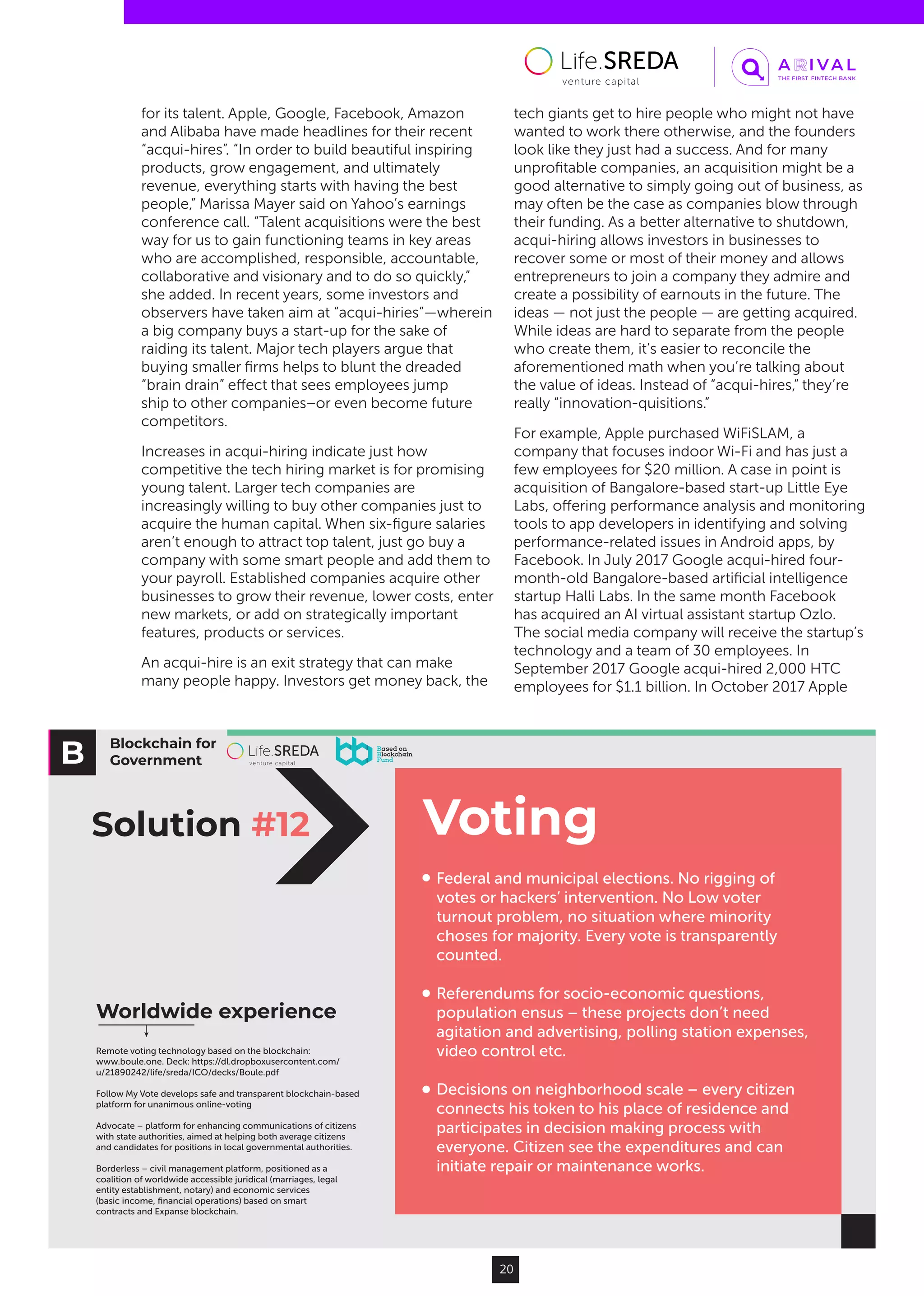 Blockchain for
Government
VotingSolution #12
Federal and municipal elections. No rigging of
votes or hackers’ intervention. No Low voter
turnout problem, no situation where minority
choses for majority. Every vote is transparently
counted.
Referendums for socio-economic questions,
population ensus – these projects don’t need
agitation and advertising, polling station expenses,
video control etc.
Decisions on neighborhood scale – every citizen
connects his token to his place of residence and
participates in decision making process with
everyone. Citizen see the expenditures and can
initiate repair or maintenance works.
Worldwide experience
Remote voting technology based on the blockchain:
www.boule.one. Deck: https://dl.dropboxusercontent.com/
u/21890242/life/sreda/ICO/decks/Boule.pdf
Follow My Vote develops safe and transparent blockchain-based
platform for unanimous online-voting
Advocate – platform for enhancing communications of citizens
with state authorities, aimed at helping both average citizens
and candidates for positions in local governmental authorities.
Borderless – civil management platform, positioned as a
coalition of worldwide accessible juridical (marriages, legal
entity establishment, notary) and economic services
(basic income, ﬁnancial operations) based on smart
contracts and Expanse blockchain.
20
for its talent. Apple, Google, Facebook, Amazon
and Alibaba have made headlines for their recent
“acqui-hires”. “In order to build beautiful inspiring
products, grow engagement, and ultimately
revenue, everything starts with having the best
people,” Marissa Mayer said on Yahoo’s earnings
conference call. “Talent acquisitions were the best
way for us to gain functioning teams in key areas
who are accomplished, responsible, accountable,
collaborative and visionary and to do so quickly,”
she added. In recent years, some investors and
observers have taken aim at “acqui-hiries”—wherein
a big company buys a start-up for the sake of
raiding its talent. Major tech players argue that
buying smaller firms helps to blunt the dreaded
“brain drain” effect that sees employees jump
ship to other companies–or even become future
competitors.
Increases in acqui-hiring indicate just how
competitive the tech hiring market is for promising
young talent. Larger tech companies are
increasingly willing to buy other companies just to
acquire the human capital. When six-figure salaries
aren’t enough to attract top talent, just go buy a
company with some smart people and add them to
your payroll. Established companies acquire other
businesses to grow their revenue, lower costs, enter
new markets, or add on strategically important
features, products or services.
An acqui-hire is an exit strategy that can make
many people happy. Investors get money back, the
tech giants get to hire people who might not have
wanted to work there otherwise, and the founders
look like they just had a success. And for many
unprofitable companies, an acquisition might be a
good alternative to simply going out of business, as
may often be the case as companies blow through
their funding. As a better alternative to shutdown,
acqui-hiring allows investors in businesses to
recover some or most of their money and allows
entrepreneurs to join a company they admire and
create a possibility of earnouts in the future. The
ideas — not just the people — are getting acquired.
While ideas are hard to separate from the people
who create them, it’s easier to reconcile the
aforementioned math when you’re talking about
the value of ideas. Instead of “acqui-hires,” they’re
really “innovation-quisitions.”
For example, Apple purchased WiFiSLAM, a
company that focuses indoor Wi-Fi and has just a
few employees for $20 million. A case in point is
acquisition of Bangalore-based start-up Little Eye
Labs, offering performance analysis and monitoring
tools to app developers in identifying and solving
performance-related issues in Android apps, by
Facebook. In July 2017 Google acqui-hired four-
month-old Bangalore-based artificial intelligence
startup Halli Labs. In the same month Facebook
has acquired an AI virtual assistant startup Ozlo.
The social media company will receive the startup’s
technology and a team of 30 employees. In
September 2017 Google acqui-hired 2,000 HTC
employees for $1.1 billion. In October 2017 Apple
 