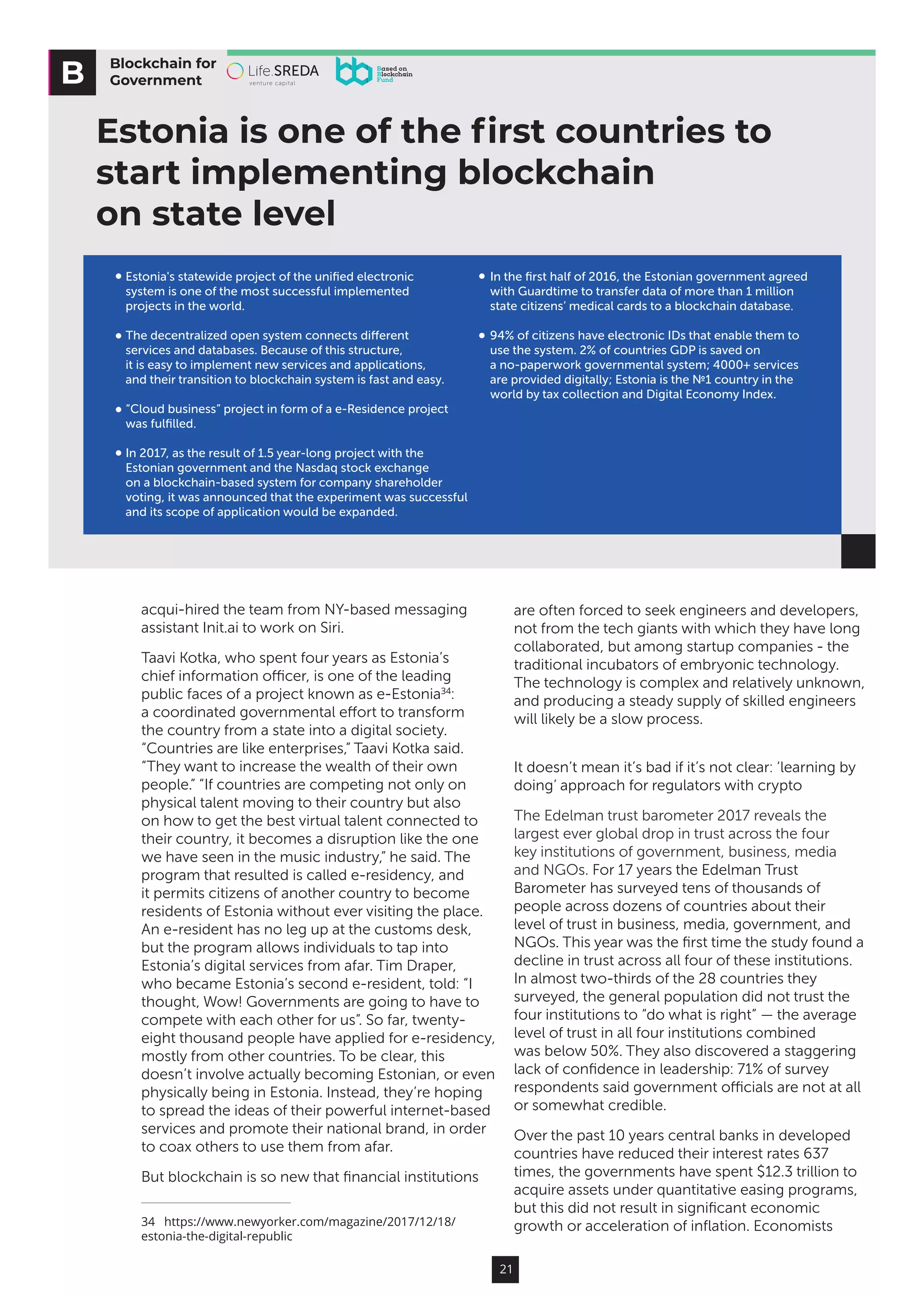 21
acqui-hired the team from NY-based messaging
assistant Init.ai to work on Siri.
Taavi Kotka, who spent four years as Estonia’s
chief information officer, is one of the leading
public faces of a project known as e-Estonia34
:
a coordinated governmental effort to transform
the country from a state into a digital society.
“Countries are like enterprises,” Taavi Kotka said.
“They want to increase the wealth of their own
people.” “If countries are competing not only on
physical talent moving to their country but also
on how to get the best virtual talent connected to
their country, it becomes a disruption like the one
we have seen in the music industry,” he said. The
program that resulted is called e-residency, and
it permits citizens of another country to become
residents of Estonia without ever visiting the place.
An e-resident has no leg up at the customs desk,
but the program allows individuals to tap into
Estonia’s digital services from afar. Tim Draper,
who became Estonia’s second e-resident, told: “I
thought, Wow! Governments are going to have to
compete with each other for us”. So far, twenty-
eight thousand people have applied for e-residency,
mostly from other countries. To be clear, this
doesn’t involve actually becoming Estonian, or even
physically being in Estonia. Instead, they’re hoping
to spread the ideas of their powerful internet-based
services and promote their national brand, in order
to coax others to use them from afar.
But blockchain is so new that financial institutions
34  https://www.newyorker.com/magazine/2017/12/18/
estonia-the-digital-republic
are often forced to seek engineers and developers,
not from the tech giants with which they have long
collaborated, but among startup companies - the
traditional incubators of embryonic technology.
The technology is complex and relatively unknown,
and producing a steady supply of skilled engineers
will likely be a slow process.
It doesn’t mean it’s bad if it’s not clear: ‘learning by
doing’ approach for regulators with crypto
The Edelman trust barometer 2017 reveals the
largest ever global drop in trust across the four
key institutions of government, business, media
and NGOs. For 17 years the Edelman Trust
Barometer has surveyed tens of thousands of
people across dozens of countries about their
level of trust in business, media, government, and
NGOs. This year was the first time the study found a
decline in trust across all four of these institutions.
In almost two-thirds of the 28 countries they
surveyed, the general population did not trust the
four institutions to “do what is right” — the average
level of trust in all four institutions combined
was below 50%. They also discovered a staggering
lack of confidence in leadership: 71% of survey
respondents said government officials are not at all
or somewhat credible.
Over the past 10 years central banks in developed
countries have reduced their interest rates 637
times, the governments have spent $12.3 trillion to
acquire assets under quantitative easing programs,
but this did not result in significant economic
growth or acceleration of inflation. Economists
Blockchain for
Government
Estonia is one of the ﬁrst countries to
start implementing blockchain
on state level
In the ﬁrst half of 2016, the Estonian government agreed
with Guardtime to transfer data of more than 1 million
state citizens’ medical cards to a blockchain database.
94% of citizens have electronic IDs that enable them to
use the system. 2% of countries GDP is saved on
a no-paperwork governmental system; 4000+ services
are provided digitally; Estonia is the №1 country in the
world by tax collection and Digital Economy Index.
Estonia's statewide project of the uniﬁed electronic
system is one of the most successful implemented
projects in the world.
The decentralized open system connects diﬀerent
services and databases. Because of this structure,
it is easy to implement new services and applications,
and their transition to blockchain system is fast and easy.
“Cloud business” project in form of a e-Residence project
was fulﬁlled.
In 2017, as the result of 1.5 year-long project with the
Estonian government and the Nasdaq stock exchange
on a blockchain-based system for company shareholder
voting, it was announced that the experiment was successful
and its scope of application would be expanded.
 