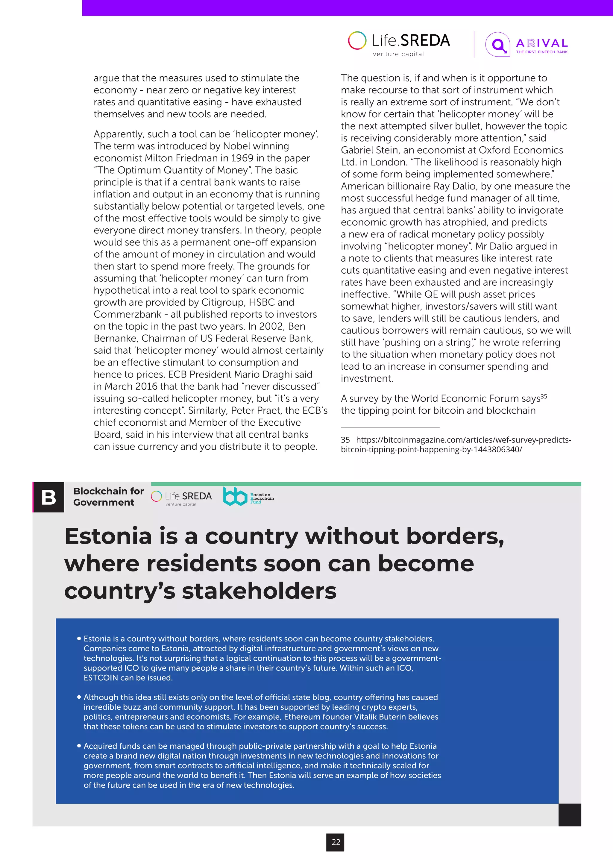 Blockchain for
Government
Estonia is a country without borders,
where residents soon can become
country’s stakeholders
Estonia is a country without borders, where residents soon can become country stakeholders.
Companies come to Estonia, attracted by digital infrastructure and government’s views on new
technologies. It’s not surprising that a logical continuation to this process will be a government-
supported ICO to give many people a share in their country’s future. Within such an ICO,
ESTCOIN can be issued.
Although this idea still exists only on the level of oﬃcial state blog, country oﬀering has caused
incredible buzz and community support. It has been supported by leading crypto experts,
politics, entrepreneurs and economists. For example, Ethereum founder Vitalik Buterin believes
that these tokens can be used to stimulate investors to support country’s success.
Acquired funds can be managed through public-private partnership with a goal to help Estonia
create a brand new digital nation through investments in new technologies and innovations for
government, from smart contracts to artiﬁcial intelligence, and make it technically scaled for
more people around the world to beneﬁt it. Then Estonia will serve an example of how societies
of the future can be used in the era of new technologies.
22
argue that the measures used to stimulate the
economy - near zero or negative key interest
rates and quantitative easing - have exhausted
themselves and new tools are needed.
Apparently, such a tool can be ‘helicopter money’.
The term was introduced by Nobel winning
economist Milton Friedman in 1969 in the paper
“The Optimum Quantity of Money”. The basic
principle is that if a central bank wants to raise
inflation and output in an economy that is running
substantially below potential or targeted levels, one
of the most effective tools would be simply to give
everyone direct money transfers. In theory, people
would see this as a permanent one-off expansion
of the amount of money in circulation and would
then start to spend more freely. The grounds for
assuming that ‘helicopter money’ can turn from
hypothetical into a real tool to spark economic
growth are provided by Citigroup, HSBC and
Commerzbank - all published reports to investors
on the topic in the past two years. In 2002, Ben
Bernanke, Chairman of US Federal Reserve Bank,
said that ‘helicopter money’ would almost certainly
be an effective stimulant to consumption and
hence to prices. ECB President Mario Draghi said
in March 2016 that the bank had “never discussed”
issuing so-called helicopter money, but “it’s a very
interesting concept”. Similarly, Peter Praet, the ECB’s
chief economist and Member of the Executive
Board, said in his interview that all central banks
can issue currency and you distribute it to people.
The question is, if and when is it opportune to
make recourse to that sort of instrument which
is really an extreme sort of instrument. “We don’t
know for certain that ‘helicopter money’ will be
the next attempted silver bullet, however the topic
is receiving considerably more attention,” said
Gabriel Stein, an economist at Oxford Economics
Ltd. in London. “The likelihood is reasonably high
of some form being implemented somewhere.”
American billionaire Ray Dalio, by one measure the
most successful hedge fund manager of all time,
has argued that central banks’ ability to invigorate
economic growth has atrophied, and predicts
a new era of radical monetary policy possibly
involving “helicopter money”. Mr Dalio argued in
a note to clients that measures like interest rate
cuts quantitative easing and even negative interest
rates have been exhausted and are increasingly
ineffective. “While QE will push asset prices
somewhat higher, investors/savers will still want
to save, lenders will still be cautious lenders, and
cautious borrowers will remain cautious, so we will
still have ‘pushing on a string’,” he wrote referring
to the situation when monetary policy does not
lead to an increase in consumer spending and
investment.
A survey by the World Economic Forum says35
the tipping point for bitcoin and blockchain
35  https://bitcoinmagazine.com/articles/wef-survey-predicts-
bitcoin-tipping-point-happening-by-1443806340/
 