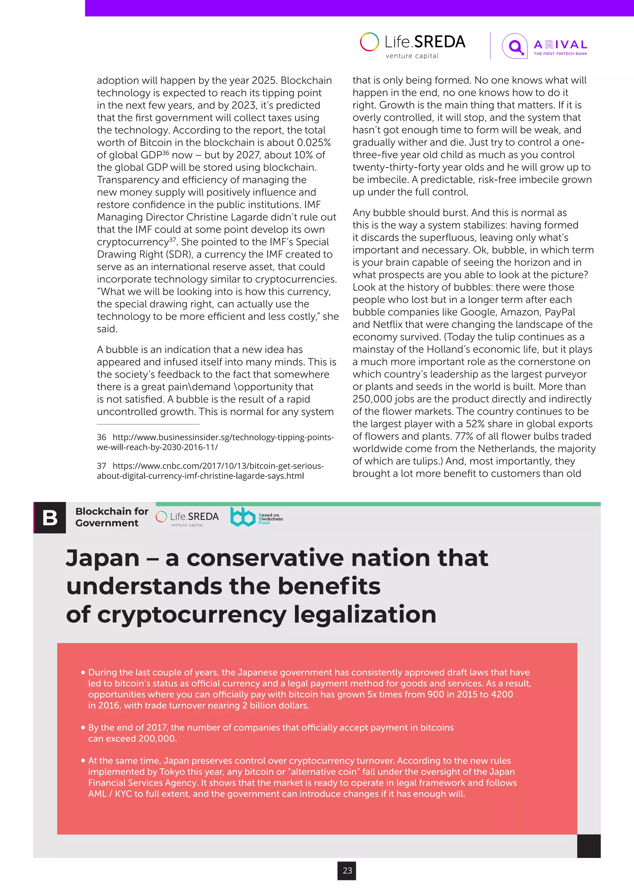 Blockchain for
Government
Japan – a conservative nation that
understands the beneﬁts
of cryptocurrency legalization
During the last couple of years, the Japanese government has consistently approved draft laws that have
led to bitcoin’s status as oﬃcial currency and a legal payment method for goods and services. As a result,
opportunities where you can oﬃcially pay with bitcoin has grown 5x times from 900 in 2015 to 4200
in 2016, with trade turnover nearing 2 billion dollars.
By the end of 2017, the number of companies that oﬃcially accept payment in bitcoins
can exceed 200,000.
At the same time, Japan preserves control over cryptocurrency turnover. According to the new rules
implemented by Tokyo this year, any bitcoin or “alternative coin” fall under the oversight of the Japan
Financial Services Agency. It shows that the market is ready to operate in legal framework and follows
AML / KYC to full extent, and the government can introduce changes if it has enough will.
23
adoption will happen by the year 2025. Blockchain
technology is expected to reach its tipping point
in the next few years, and by 2023, it’s predicted
that the first government will collect taxes using
the technology. According to the report, the total
worth of Bitcoin in the blockchain is about 0.025%
of global GDP36
now – but by 2027, about 10% of
the global GDP will be stored using blockchain.
Transparency and efficiency of managing the
new money supply will positively influence and
restore confidence in the public institutions. IMF
Managing Director Christine Lagarde didn’t rule out
that the IMF could at some point develop its own
cryptocurrency37
. She pointed to the IMF’s Special
Drawing Right (SDR), a currency the IMF created to
serve as an international reserve asset, that could
incorporate technology similar to cryptocurrencies.
“What we will be looking into is how this currency,
the special drawing right, can actually use the
technology to be more efficient and less costly,” she
said.
A bubble is an indication that a new idea has
appeared and infused itself into many minds. This is
the society’s feedback to the fact that somewhere
there is a great paindemand opportunity that
is not satisfied. A bubble is the result of a rapid
uncontrolled growth. This is normal for any system
36  http://www.businessinsider.sg/technology-tipping-points-
we-will-reach-by-2030-2016-11/
37  https://www.cnbc.com/2017/10/13/bitcoin-get-serious-
about-digital-currency-imf-christine-lagarde-says.html
that is only being formed. No one knows what will
happen in the end, no one knows how to do it
right. Growth is the main thing that matters. If it is
overly controlled, it will stop, and the system that
hasn’t got enough time to form will be weak, and
gradually wither and die. Just try to control a one-
three-five year old child as much as you control
twenty-thirty-forty year olds and he will grow up to
be imbecile. A predictable, risk-free imbecile grown
up under the full control.
Any bubble should burst. And this is normal as
this is the way a system stabilizes: having formed
it discards the superfluous, leaving only what’s
important and necessary. Ok, bubble, in which term
is your brain capable of seeing the horizon and in
what prospects are you able to look at the picture?
Look at the history of bubbles: there were those
people who lost but in a longer term after each
bubble companies like Google, Amazon, PayPal
and Netflix that were changing the landscape of the
economy survived. (Today the tulip continues as a
mainstay of the Holland’s economic life, but it plays
a much more important role as the cornerstone on
which country’s leadership as the largest purveyor
or plants and seeds in the world is built. More than
250,000 jobs are the product directly and indirectly
of the flower markets. The country continues to be
the largest player with a 52% share in global exports
of flowers and plants. 77% of all flower bulbs traded
worldwide come from the Netherlands, the majority
of which are tulips.) And, most importantly, they
brought a lot more benefit to customers than old
 