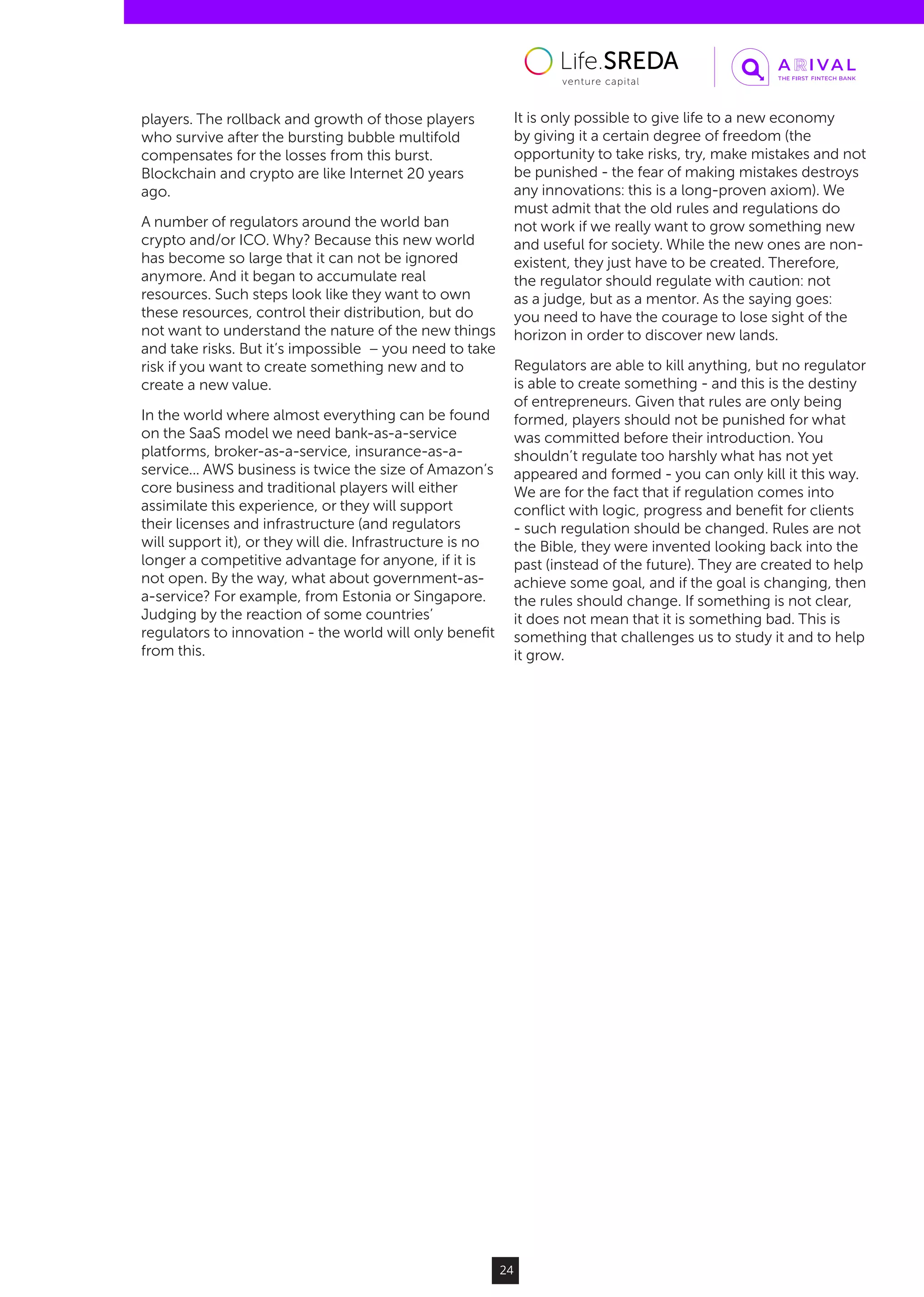 24
players. The rollback and growth of those players
who survive after the bursting bubble multifold
compensates for the losses from this burst.
Blockchain and crypto are like Internet 20 years
ago.
A number of regulators around the world ban
crypto and/or ICO. Why? Because this new world
has become so large that it can not be ignored
anymore. And it began to accumulate real
resources. Such steps look like they want to own
these resources, control their distribution, but do
not want to understand the nature of the new things
and take risks. But it’s impossible – you need to take
risk if you want to create something new and to
create a new value.
In the world where almost everything can be found
on the SaaS model we need bank-as-a-service
platforms, broker-as-a-service, insurance-as-a-
service... AWS business is twice the size of Amazon’s
core business and traditional players will either
assimilate this experience, or they will support
their licenses and infrastructure (and regulators
will support it), or they will die. Infrastructure is no
longer a competitive advantage for anyone, if it is
not open. By the way, what about government-as-
a-service? For example, from Estonia or Singapore.
Judging by the reaction of some countries’
regulators to innovation - the world will only benefit
from this.
It is only possible to give life to a new economy
by giving it a certain degree of freedom (the
opportunity to take risks, try, make mistakes and not
be punished - the fear of making mistakes destroys
any innovations: this is a long-proven axiom). We
must admit that the old rules and regulations do
not work if we really want to grow something new
and useful for society. While the new ones are non-
existent, they just have to be created. Therefore,
the regulator should regulate with caution: not
as a judge, but as a mentor. As the saying goes:
you need to have the courage to lose sight of the
horizon in order to discover new lands.
Regulators are able to kill anything, but no regulator
is able to create something - and this is the destiny
of entrepreneurs. Given that rules are only being
formed, players should not be punished for what
was committed before their introduction. You
shouldn’t regulate too harshly what has not yet
appeared and formed - you can only kill it this way.
We are for the fact that if regulation comes into
conflict with logic, progress and benefit for clients
- such regulation should be changed. Rules are not
the Bible, they were invented looking back into the
past (instead of the future). They are created to help
achieve some goal, and if the goal is changing, then
the rules should change. If something is not clear,
it does not mean that it is something bad. This is
something that challenges us to study it and to help
it grow.
 