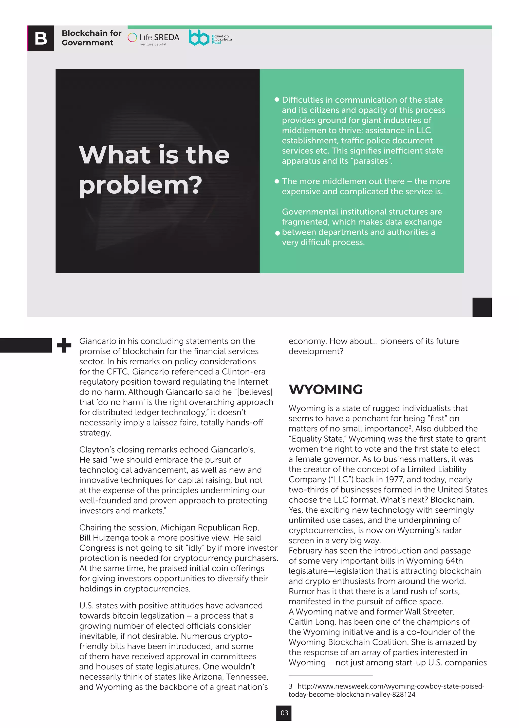 03
Giancarlo in his concluding statements on the
promise of blockchain for the financial services
sector. In his remarks on policy considerations
for the CFTC, Giancarlo referenced a Clinton-era
regulatory position toward regulating the Internet:
do no harm. Although Giancarlo said he “[believes]
that ‘do no harm’ is the right overarching approach
for distributed ledger technology,” it doesn’t
necessarily imply a laissez faire, totally hands-off
strategy.
Clayton’s closing remarks echoed Giancarlo’s.
He said “we should embrace the pursuit of
technological advancement, as well as new and
innovative techniques for capital raising, but not
at the expense of the principles undermining our
well-founded and proven approach to protecting
investors and markets.”
Chairing the session, Michigan Republican Rep.
Bill Huizenga took a more positive view. He said
Congress is not going to sit “idly” by if more investor
protection is needed for cryptocurrency purchasers.
At the same time, he praised initial coin offerings
for giving investors opportunities to diversify their
holdings in cryptocurrencies.
U.S. states with positive attitudes have advanced
towards bitcoin legalization – a process that a
growing number of elected officials consider
inevitable, if not desirable. Numerous crypto-
friendly bills have been introduced, and some
of them have received approval in committees
and houses of state legislatures. One wouldn’t
necessarily think of states like Arizona, Tennessee,
and Wyoming as the backbone of a great nation’s
economy. How about… pioneers of its future
development?
WYOMING
Wyoming is a state of rugged individualists that
seems to have a penchant for being “first” on
matters of no small importance3
. Also dubbed the
“Equality State,” Wyoming was the first state to grant
women the right to vote and the first state to elect
a female governor. As to business matters, it was
the creator of the concept of a Limited Liability
Company (“LLC”) back in 1977, and today, nearly
two-thirds of businesses formed in the United States
choose the LLC format. What’s next? Blockchain.
Yes, the exciting new technology with seemingly
unlimited use cases, and the underpinning of
cryptocurrencies, is now on Wyoming’s radar
screen in a very big way.
February has seen the introduction and passage
of some very important bills in Wyoming 64th
legislature—legislation that is attracting blockchain
and crypto enthusiasts from around the world.
Rumor has it that there is a land rush of sorts,
manifested in the pursuit of office space.
A Wyoming native and former Wall Streeter,
Caitlin Long, has been one of the champions of
the Wyoming initiative and is a co-founder of the
Wyoming Blockchain Coalition. She is amazed by
the response of an array of parties interested in
Wyoming – not just among start-up U.S. companies
3  http://www.newsweek.com/wyoming-cowboy-state-poised-
today-become-blockchain-valley-828124
Blockchain for
Government
What is the
problem?
Diﬃculties in communication of the state
and its citizens and opacity of this process
provides ground for giant industries of
middlemen to thrive: assistance in LLC
establishment, traﬃc police document
services etc. This signiﬁes ineﬃcient state
apparatus and its “parasites”.
The more middlemen out there – the more
expensive and complicated the service is.
Governmental institutional structures are
fragmented, which makes data exchange
between departments and authorities a
very diﬃcult process.
 
