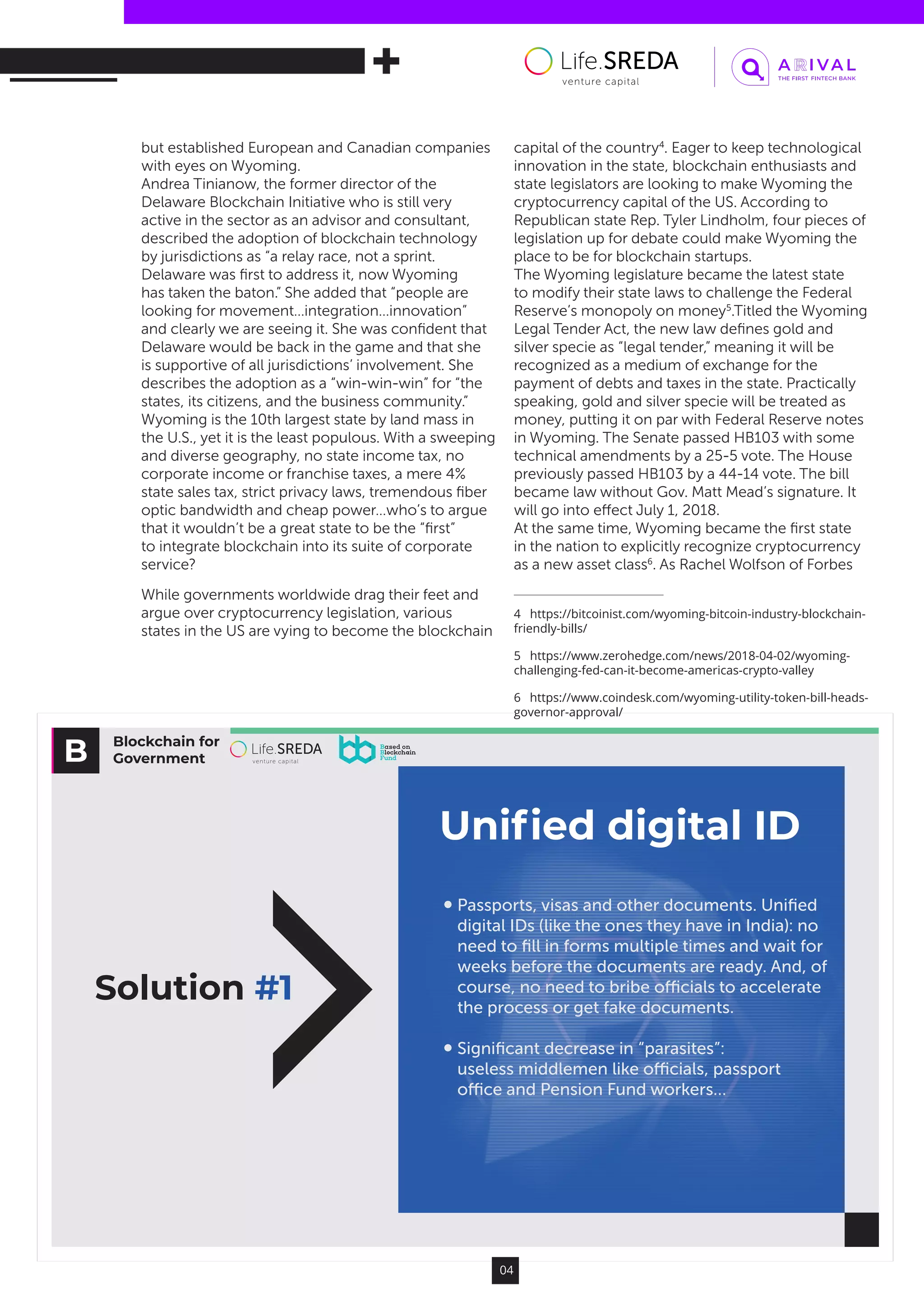 Blockchain for
Government
Solution #1
Uniﬁed digital ID
Passports, visas and other documents. Uniﬁed
digital IDs (like the ones they have in India): no
need to ﬁll in forms multiple times and wait for
weeks before the documents are ready. And, of
course, no need to bribe oﬃcials to accelerate
the process or get fake documents.
Signiﬁcant decrease in “parasites”:
useless middlemen like oﬃcials, passport
oﬃce and Pension Fund workers…
04
but established European and Canadian companies
with eyes on Wyoming.
Andrea Tinianow, the former director of the
Delaware Blockchain Initiative who is still very
active in the sector as an advisor and consultant,
described the adoption of blockchain technology
by jurisdictions as “a relay race, not a sprint.
Delaware was first to address it, now Wyoming
has taken the baton.” She added that “people are
looking for movement…integration…innovation”
and clearly we are seeing it. She was confident that
Delaware would be back in the game and that she
is supportive of all jurisdictions’ involvement. She
describes the adoption as a “win-win-win” for “the
states, its citizens, and the business community.”
Wyoming is the 10th largest state by land mass in
the U.S., yet it is the least populous. With a sweeping
and diverse geography, no state income tax, no
corporate income or franchise taxes, a mere 4%
state sales tax, strict privacy laws, tremendous fiber
optic bandwidth and cheap power…who’s to argue
that it wouldn’t be a great state to be the “first”
to integrate blockchain into its suite of corporate
service?
While governments worldwide drag their feet and
argue over cryptocurrency legislation, various
states in the US are vying to become the blockchain
capital of the country4
. Eager to keep technological
innovation in the state, blockchain enthusiasts and
state legislators are looking to make Wyoming the
cryptocurrency capital of the US. According to
Republican state Rep. Tyler Lindholm, four pieces of
legislation up for debate could make Wyoming the
place to be for blockchain startups.
The Wyoming legislature became the latest state
to modify their state laws to challenge the Federal
Reserve’s monopoly on money5
.Titled the Wyoming
Legal Tender Act, the new law defines gold and
silver specie as “legal tender,” meaning it will be
recognized as a medium of exchange for the
payment of debts and taxes in the state. Practically
speaking, gold and silver specie will be treated as
money, putting it on par with Federal Reserve notes
in Wyoming. The Senate passed HB103 with some
technical amendments by a 25-5 vote. The House
previously passed HB103 by a 44-14 vote. The bill
became law without Gov. Matt Mead’s signature. It
will go into effect July 1, 2018.
At the same time, Wyoming became the first state
in the nation to explicitly recognize cryptocurrency
as a new asset class6
. As Rachel Wolfson of Forbes
4  https://bitcoinist.com/wyoming-bitcoin-industry-blockchain-
friendly-bills/
5  https://www.zerohedge.com/news/2018-04-02/wyoming-
challenging-fed-can-it-become-americas-crypto-valley
6  https://www.coindesk.com/wyoming-utility-token-bill-heads-
governor-approval/
 