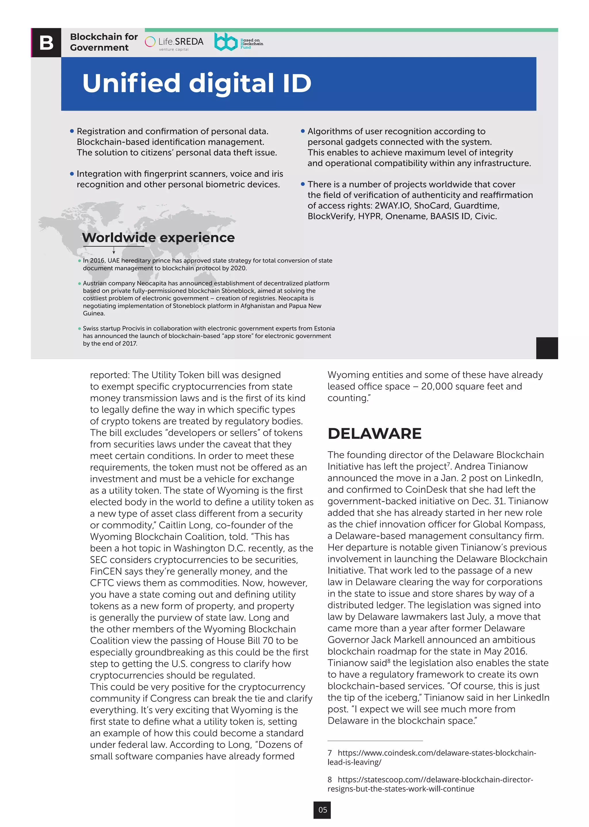 05
reported: The Utility Token bill was designed
to exempt specific cryptocurrencies from state
money transmission laws and is the first of its kind
to legally define the way in which specific types
of crypto tokens are treated by regulatory bodies.
The bill excludes “developers or sellers” of tokens
from securities laws under the caveat that they
meet certain conditions. In order to meet these
requirements, the token must not be offered as an
investment and must be a vehicle for exchange
as a utility token. The state of Wyoming is the first
elected body in the world to define a utility token as
a new type of asset class different from a security
or commodity,” Caitlin Long, co-founder of the
Wyoming Blockchain Coalition, told. “This has
been a hot topic in Washington D.C. recently, as the
SEC considers cryptocurrencies to be securities,
FinCEN says they’re generally money, and the
CFTC views them as commodities. Now, however,
you have a state coming out and defining utility
tokens as a new form of property, and property
is generally the purview of state law. Long and
the other members of the Wyoming Blockchain
Coalition view the passing of House Bill 70 to be
especially groundbreaking as this could be the first
step to getting the U.S. congress to clarify how
cryptocurrencies should be regulated.
This could be very positive for the cryptocurrency
community if Congress can break the tie and clarify
everything. It’s very exciting that Wyoming is the
first state to define what a utility token is, setting
an example of how this could become a standard
under federal law. According to Long, “Dozens of
small software companies have already formed
Wyoming entities and some of these have already
leased office space – 20,000 square feet and
counting.”
DELAWARE
The founding director of the Delaware Blockchain
Initiative has left the project7
. Andrea Tinianow
announced the move in a Jan. 2 post on LinkedIn,
and confirmed to CoinDesk that she had left the
government-backed initiative on Dec. 31. Tinianow
added that she has already started in her new role
as the chief innovation officer for Global Kompass,
a Delaware-based management consultancy firm.
Her departure is notable given Tinianow’s previous
involvement in launching the Delaware Blockchain
Initiative. That work led to the passage of a new
law in Delaware clearing the way for corporations
in the state to issue and store shares by way of a
distributed ledger. The legislation was signed into
law by Delaware lawmakers last July, a move that
came more than a year after former Delaware
Governor Jack Markell announced an ambitious
blockchain roadmap for the state in May 2016.
Tinianow said8
the legislation also enables the state
to have a regulatory framework to create its own
blockchain-based services. “Of course, this is just
the tip of the iceberg,” Tinianow said in her LinkedIn
post. “I expect we will see much more from
Delaware in the blockchain space.”
7  https://www.coindesk.com/delaware-states-blockchain-
lead-is-leaving/
8  https://statescoop.com//delaware-blockchain-director-
resigns-but-the-states-work-will-continue
Blockchain for
Government
Uniﬁed digital ID
Algorithms of user recognition according to
personal gadgets connected with the system.
This enables to achieve maximum level of integrity
and operational compatibility within any infrastructure.
There is a number of projects worldwide that cover
the ﬁeld of veriﬁcation of authenticity and reaﬃrmation
of access rights: 2WAY.IO, ShoCard, Guardtime,
BlockVerify, HYPR, Onename, BAASIS ID, Civic.
Registration and conﬁrmation of personal data.
Blockchain-based identiﬁcation management.
The solution to citizens’ personal data theft issue.
Integration with ﬁngerprint scanners, voice and iris
recognition and other personal biometric devices.
In 2016, UAE hereditary prince has approved state strategy for total conversion of state
document management to blockchain protocol by 2020.
Austrian company Neocapita has announced establishment of decentralized platform
based on private fully-permissioned blockchain Stoneblock, aimed at solving the
costliest problem of electronic government – creation of registries. Neocapita is
negotiating implementation of Stoneblock platform in Afghanistan and Papua New
Guinea.
Swiss startup Procivis in collaboration with electronic government experts from Estonia
has announced the launch of blockchain-based “app store” for electronic government
by the end of 2017.
Worldwide experience
 