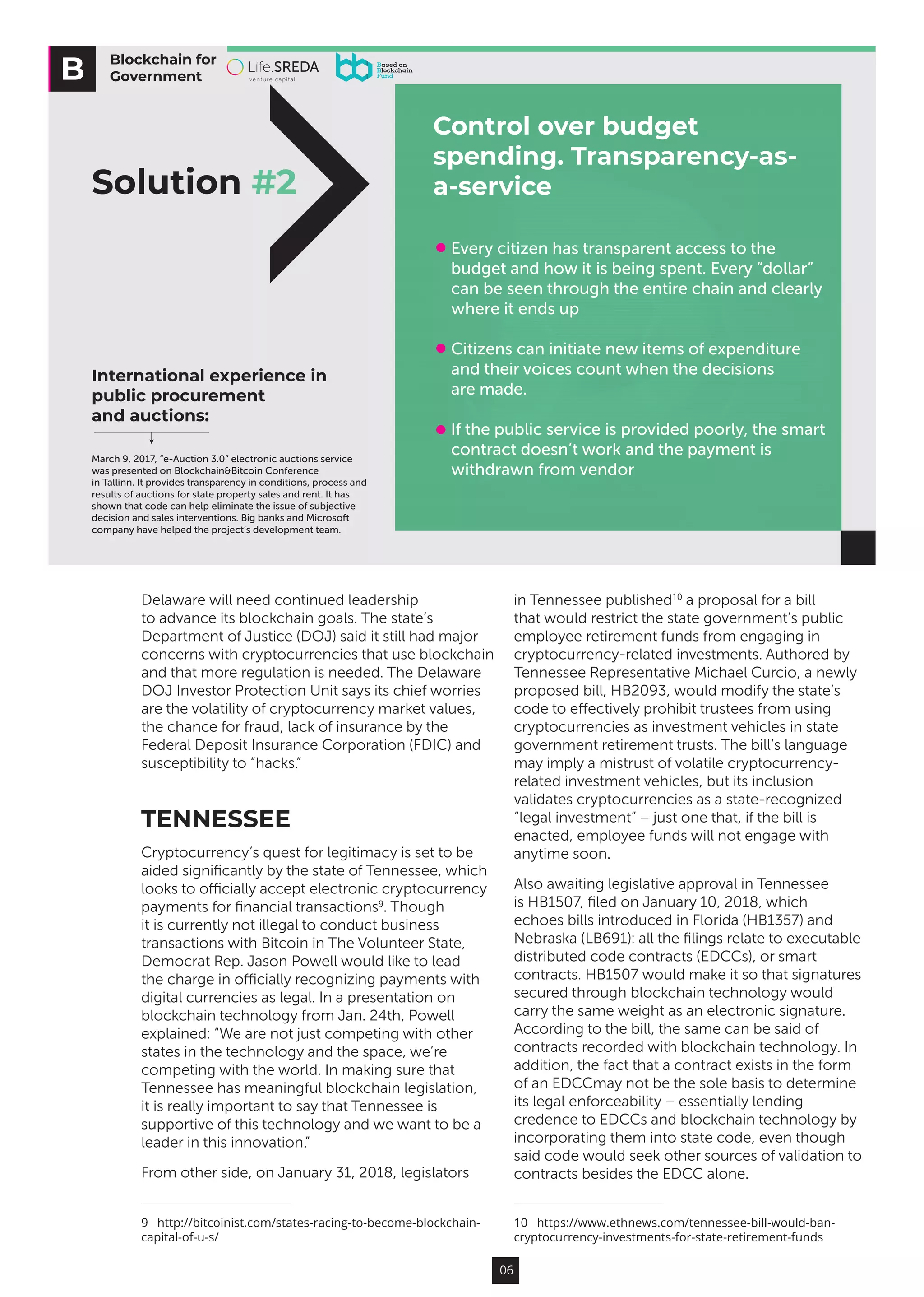 06
Delaware will need continued leadership
to advance its blockchain goals. The state’s
Department of Justice (DOJ) said it still had major
concerns with cryptocurrencies that use blockchain
and that more regulation is needed. The Delaware
DOJ Investor Protection Unit says its chief worries
are the volatility of cryptocurrency market values,
the chance for fraud, lack of insurance by the
Federal Deposit Insurance Corporation (FDIC) and
susceptibility to “hacks.”
TENNESSEE
Cryptocurrency’s quest for legitimacy is set to be
aided significantly by the state of Tennessee, which
looks to officially accept electronic cryptocurrency
payments for financial transactions9
. Though
it is currently not illegal to conduct business
transactions with Bitcoin in The Volunteer State,
Democrat Rep. Jason Powell would like to lead
the charge in officially recognizing payments with
digital currencies as legal. In a presentation on
blockchain technology from Jan. 24th, Powell
explained: “We are not just competing with other
states in the technology and the space, we’re
competing with the world. In making sure that
Tennessee has meaningful blockchain legislation,
it is really important to say that Tennessee is
supportive of this technology and we want to be a
leader in this innovation.”
From other side, on January 31, 2018, legislators
9  http://bitcoinist.com/states-racing-to-become-blockchain-
capital-of-u-s/
in Tennessee published10
a proposal for a bill
that would restrict the state government’s public
employee retirement funds from engaging in
cryptocurrency-related investments. Authored by
Tennessee Representative Michael Curcio, a newly
proposed bill, HB2093, would modify the state’s
code to effectively prohibit trustees from using
cryptocurrencies as investment vehicles in state
government retirement trusts. The bill’s language
may imply a mistrust of volatile cryptocurrency-
related investment vehicles, but its inclusion
validates cryptocurrencies as a state-recognized
“legal investment” – just one that, if the bill is
enacted, employee funds will not engage with
anytime soon.
Also awaiting legislative approval in Tennessee
is HB1507, filed on January 10, 2018, which
echoes bills introduced in Florida (HB1357) and
Nebraska (LB691): all the filings relate to executable
distributed code contracts (EDCCs), or smart
contracts. HB1507 would make it so that signatures
secured through blockchain technology would
carry the same weight as an electronic signature.
According to the bill, the same can be said of
contracts recorded with blockchain technology. In
addition, the fact that a contract exists in the form
of an EDCCmay not be the sole basis to determine
its legal enforceability – essentially lending
credence to EDCCs and blockchain technology by
incorporating them into state code, even though
said code would seek other sources of validation to
contracts besides the EDCC alone.
10  https://www.ethnews.com/tennessee-bill-would-ban-
cryptocurrency-investments-for-state-retirement-funds
Blockchain for
Government
Solution #2
Control over budget
spending. Transparency-as-
a-service
Every citizen has transparent access to the
budget and how it is being spent. Every “dollar”
can be seen through the entire chain and clearly
where it ends up
Citizens can initiate new items of expenditure
and their voices count when the decisions
are made.
If the public service is provided poorly, the smart
contract doesn’t work and the payment is
withdrawn from vendor
International experience in
public procurement
and auctions:
March 9, 2017, “e-Auction 3.0” electronic auctions service
was presented on Blockchain&Bitcoin Conference
in Tallinn. It provides transparency in conditions, process and
results of auctions for state property sales and rent. It has
shown that code can help eliminate the issue of subjective
decision and sales interventions. Big banks and Microsoft
company have helped the project’s development team.
 