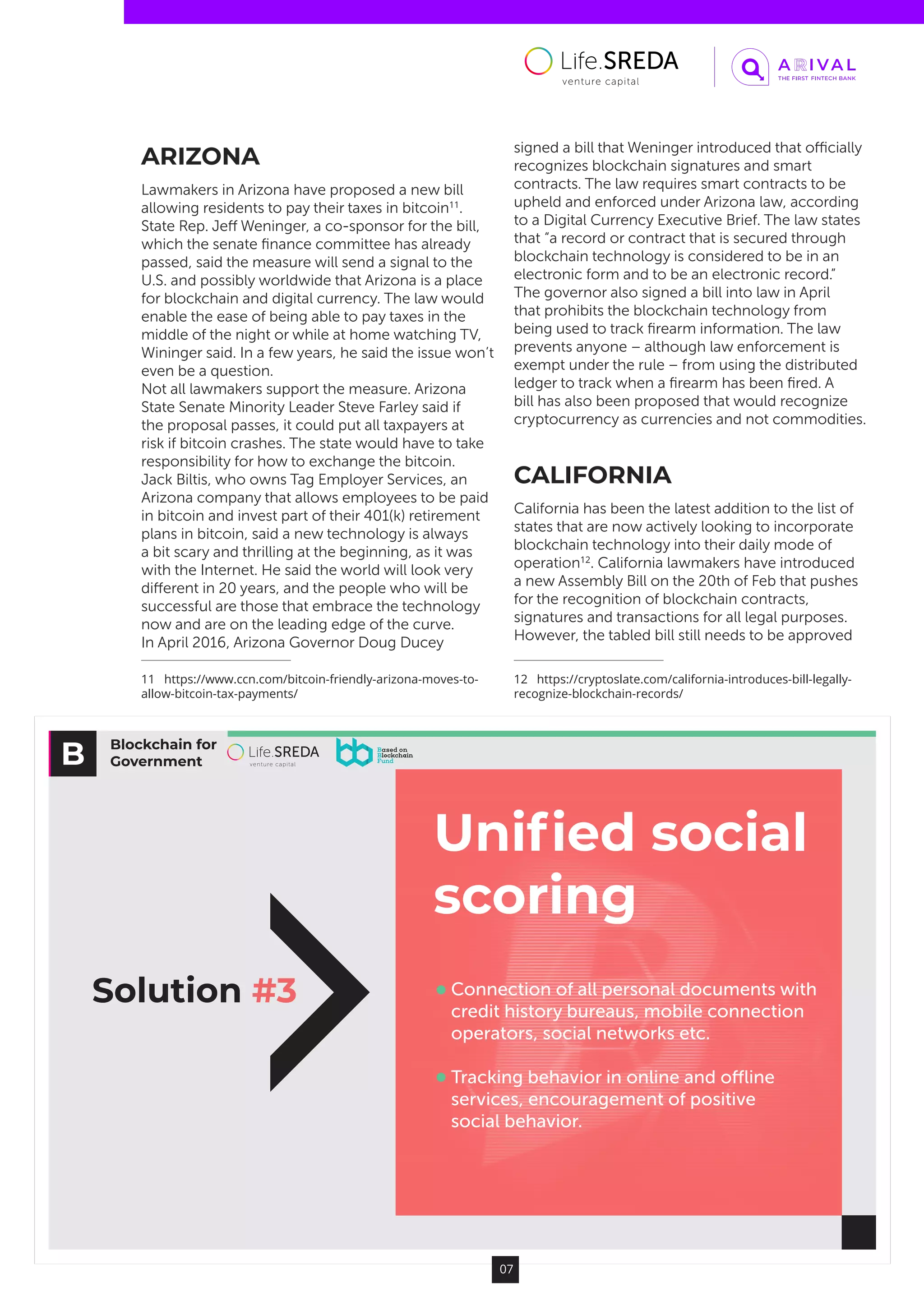 Blockchain for
Government
Solution #3
Uniﬁed social
scoring
Connection of all personal documents with
credit history bureaus, mobile connection
operators, social networks etc.
Tracking behavior in online and oﬄine
services, encouragement of positive
social behavior.
07
ARIZONA
Lawmakers in Arizona have proposed a new bill
allowing residents to pay their taxes in bitcoin11
.
State Rep. Jeff Weninger, a co-sponsor for the bill,
which the senate finance committee has already
passed, said the measure will send a signal to the
U.S. and possibly worldwide that Arizona is a place
for blockchain and digital currency. The law would
enable the ease of being able to pay taxes in the
middle of the night or while at home watching TV,
Wininger said. In a few years, he said the issue won’t
even be a question.
Not all lawmakers support the measure. Arizona
State Senate Minority Leader Steve Farley said if
the proposal passes, it could put all taxpayers at
risk if bitcoin crashes. The state would have to take
responsibility for how to exchange the bitcoin.
Jack Biltis, who owns Tag Employer Services, an
Arizona company that allows employees to be paid
in bitcoin and invest part of their 401(k) retirement
plans in bitcoin, said a new technology is always
a bit scary and thrilling at the beginning, as it was
with the Internet. He said the world will look very
different in 20 years, and the people who will be
successful are those that embrace the technology
now and are on the leading edge of the curve.
In April 2016, Arizona Governor Doug Ducey
11  https://www.ccn.com/bitcoin-friendly-arizona-moves-to-
allow-bitcoin-tax-payments/
signed a bill that Weninger introduced that officially
recognizes blockchain signatures and smart
contracts. The law requires smart contracts to be
upheld and enforced under Arizona law, according
to a Digital Currency Executive Brief. The law states
that “a record or contract that is secured through
blockchain technology is considered to be in an
electronic form and to be an electronic record.”
The governor also signed a bill into law in April
that prohibits the blockchain technology from
being used to track firearm information. The law
prevents anyone – although law enforcement is
exempt under the rule – from using the distributed
ledger to track when a firearm has been fired. A
bill has also been proposed that would recognize
cryptocurrency as currencies and not commodities.
CALIFORNIA
California has been the latest addition to the list of
states that are now actively looking to incorporate
blockchain technology into their daily mode of
operation12
. California lawmakers have introduced
a new Assembly Bill on the 20th of Feb that pushes
for the recognition of blockchain contracts,
signatures and transactions for all legal purposes.
However, the tabled bill still needs to be approved
12  https://cryptoslate.com/california-introduces-bill-legally-
recognize-blockchain-records/
 