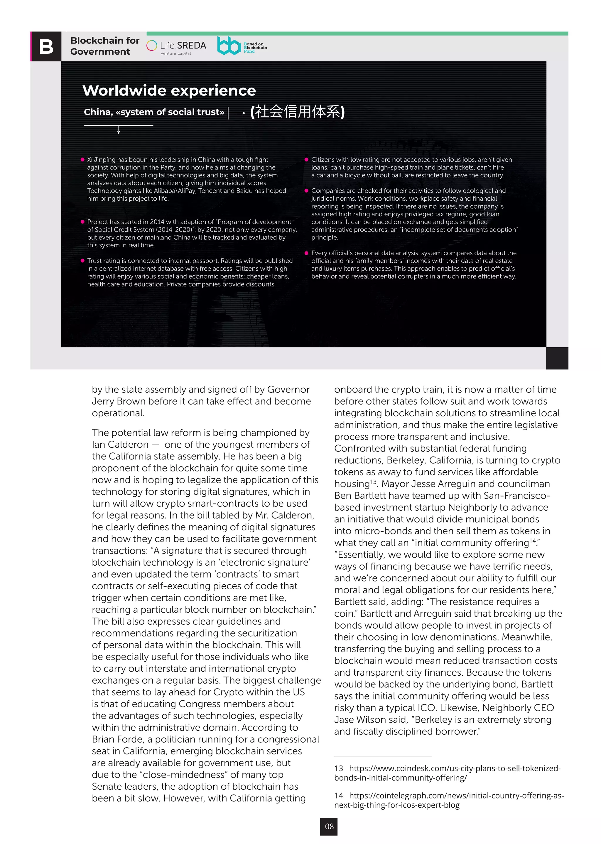 08
by the state assembly and signed off by Governor
Jerry Brown before it can take effect and become
operational.
The potential law reform is being championed by
Ian Calderon —  one of the youngest members of
the California state assembly. He has been a big
proponent of the blockchain for quite some time
now and is hoping to legalize the application of this
technology for storing digital signatures, which in
turn will allow crypto smart-contracts to be used
for legal reasons. In the bill tabled by Mr. Calderon,
he clearly defines the meaning of digital signatures
and how they can be used to facilitate government
transactions: “A signature that is secured through
blockchain technology is an ‘electronic signature’
and even updated the term ‘contracts’ to smart
contracts or self-executing pieces of code that
trigger when certain conditions are met like,
reaching a particular block number on blockchain.”
The bill also expresses clear guidelines and
recommendations regarding the securitization
of personal data within the blockchain. This will
be especially useful for those individuals who like
to carry out interstate and international crypto
exchanges on a regular basis. The biggest challenge
that seems to lay ahead for Crypto within the US
is that of educating Congress members about
the advantages of such technologies, especially
within the administrative domain. According to
Brian Forde, a politician running for a congressional
seat in California, emerging blockchain services
are already available for government use, but
due to the “close-mindedness” of many top
Senate leaders, the adoption of blockchain has
been a bit slow. However, with California getting
onboard the crypto train, it is now a matter of time
before other states follow suit and work towards
integrating blockchain solutions to streamline local
administration, and thus make the entire legislative
process more transparent and inclusive.
Confronted with substantial federal funding
reductions, Berkeley, California, is turning to crypto
tokens as away to fund services like affordable
housing13
. Mayor Jesse Arreguin and councilman
Ben Bartlett have teamed up with San-Francisco-
based investment startup Neighborly to advance
an initiative that would divide municipal bonds
into micro-bonds and then sell them as tokens in
what they call an “initial community offering14
.”
“Essentially, we would like to explore some new
ways of financing because we have terrific needs,
and we’re concerned about our ability to fulfill our
moral and legal obligations for our residents here,”
Bartlett said, adding: “The resistance requires a
coin.” Bartlett and Arreguin said that breaking up the
bonds would allow people to invest in projects of
their choosing in low denominations. Meanwhile,
transferring the buying and selling process to a
blockchain would mean reduced transaction costs
and transparent city finances. Because the tokens
would be backed by the underlying bond, Bartlett
says the initial community offering would be less
risky than a typical ICO. Likewise, Neighborly CEO
Jase Wilson said, “Berkeley is an extremely strong
and fiscally disciplined borrower.”
13  https://www.coindesk.com/us-city-plans-to-sell-tokenized-
bonds-in-initial-community-offering/
14  https://cointelegraph.com/news/initial-country-offering-as-
next-big-thing-for-icos-expert-blog
Blockchain for
Government
Worldwide experience
China, «system of social trust» (社会信用体系)
Xí Jìnpíng has begun his leadership in China with a tough ﬁght
against corruption in the Party, and now he aims at changing the
society. With help of digital technologies and big data, the system
analyzes data about each citizen, giving him individual scores.
Technology giants like AlibabaAliPay, Tencent and Baidu has helped
him bring this project to life.
Project has started in 2014 with adaption of “Program of development
of Social Credit System (2014-2020)”: by 2020, not only every company,
but every citizen of mainland China will be tracked and evaluated by
this system in real time.
Trust rating is connected to internal passport. Ratings will be published
in a centralized internet database with free access. Citizens with high
rating will enjoy various social and economic beneﬁts: cheaper loans,
health care and education. Private companies provide discounts.
Citizens with low rating are not accepted to various jobs, aren’t given
loans, can’t purchase high-speed train and plane tickets, can’t hire
a car and a bicycle without bail, are restricted to leave the country.
Companies are checked for their activities to follow ecological and
juridical norms. Work conditions, workplace safety and ﬁnancial
reporting is being inspected. If there are no issues, the company is
assigned high rating and enjoys privileged tax regime, good loan
conditions. It can be placed on exchange and gets simpliﬁed
administrative procedures, an “incomplete set of documents adoption”
principle.
Every oﬃcial’s personal data analysis: system compares data about the
oﬃcial and his family members’ incomes with their data of real estate
and luxury items purchases. This approach enables to predict oﬃcial’s
behavior and reveal potential corrupters in a much more eﬃcient way.
 