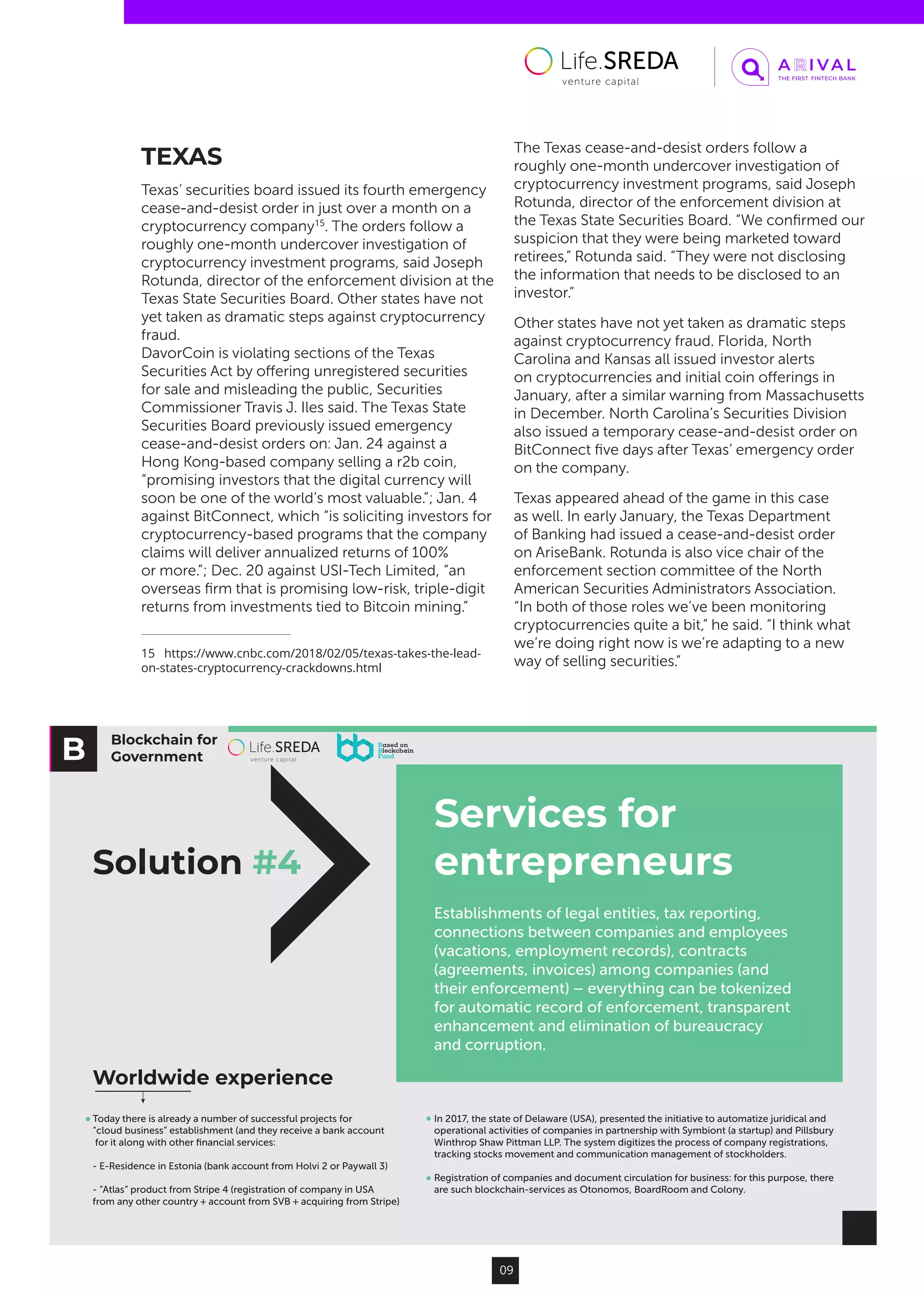 Blockchain for
Government
Solution #4
Services for
entrepreneurs
Establishments of legal entities, tax reporting,
connections between companies and employees
(vacations, employment records), contracts
(agreements, invoices) among companies (and
their enforcement) – everything can be tokenized
for automatic record of enforcement, transparent
enhancement and elimination of bureaucracy
and corruption.
Today there is already a number of successful projects for
“cloud business” establishment (and they receive a bank account
for it along with other ﬁnancial services:
- E-Residence in Estonia (bank account from Holvi 2 or Paywall 3)
- “Atlas” product from Stripe 4 (registration of company in USA
from any other country + account from SVB + acquiring from Stripe)
In 2017, the state of Delaware (USA), presented the initiative to automatize juridical and
operational activities of companies in partnership with Symbiont (a startup) and Pillsbury
Winthrop Shaw Pittman LLP. The system digitizes the process of company registrations,
tracking stocks movement and communication management of stockholders.
Registration of companies and document circulation for business: for this purpose, there
are such blockchain-services as Otonomos, BoardRoom and Colony.
Worldwide experience
09
TEXAS
Texas’ securities board issued its fourth emergency
cease-and-desist order in just over a month on a
cryptocurrency company15
. The orders follow a
roughly one-month undercover investigation of
cryptocurrency investment programs, said Joseph
Rotunda, director of the enforcement division at the
Texas State Securities Board. Other states have not
yet taken as dramatic steps against cryptocurrency
fraud.
DavorCoin is violating sections of the Texas
Securities Act by offering unregistered securities
for sale and misleading the public, Securities
Commissioner Travis J. Iles said. The Texas State
Securities Board previously issued emergency
cease-and-desist orders on: Jan. 24 against a
Hong Kong-based company selling a r2b coin,
“promising investors that the digital currency will
soon be one of the world’s most valuable.”; Jan. 4
against BitConnect, which “is soliciting investors for
cryptocurrency-based programs that the company
claims will deliver annualized returns of 100%
or more.”; Dec. 20 against USI-Tech Limited, “an
overseas firm that is promising low-risk, triple-digit
returns from investments tied to Bitcoin mining.”
15  https://www.cnbc.com/2018/02/05/texas-takes-the-lead-
on-states-cryptocurrency-crackdowns.html
The Texas cease-and-desist orders follow a
roughly one-month undercover investigation of
cryptocurrency investment programs, said Joseph
Rotunda, director of the enforcement division at
the Texas State Securities Board. “We confirmed our
suspicion that they were being marketed toward
retirees,” Rotunda said. “They were not disclosing
the information that needs to be disclosed to an
investor.”
Other states have not yet taken as dramatic steps
against cryptocurrency fraud. Florida, North
Carolina and Kansas all issued investor alerts
on cryptocurrencies and initial coin offerings in
January, after a similar warning from Massachusetts
in December. North Carolina’s Securities Division
also issued a temporary cease-and-desist order on
BitConnect five days after Texas’ emergency order
on the company.
Texas appeared ahead of the game in this case
as well. In early January, the Texas Department
of Banking had issued a cease-and-desist order
on AriseBank. Rotunda is also vice chair of the
enforcement section committee of the North
American Securities Administrators Association.
“In both of those roles we’ve been monitoring
cryptocurrencies quite a bit,” he said. “I think what
we’re doing right now is we’re adapting to a new
way of selling securities.”
 