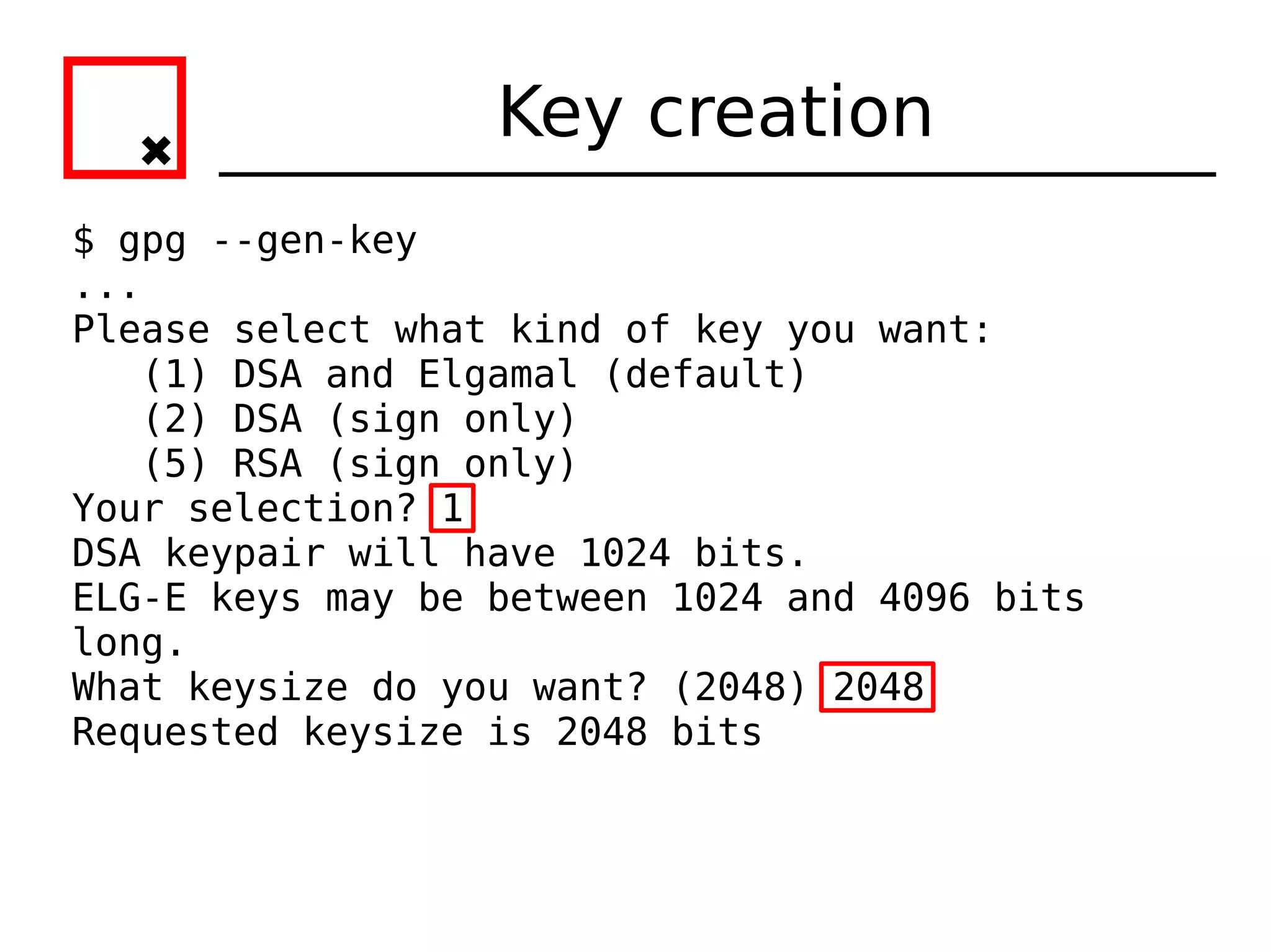 Key creation
$ gpg --gen-key
...
Please select what kind of key you want:
   (1) DSA and Elgamal (default)
   (2) DSA (sign only)
   (5) RSA (sign only)
Your selection? 1
DSA keypair will have 1024 bits.
ELG-E keys may be between 1024 and 4096 bits
long.
What keysize do you want? (2048) 2048
Requested keysize is 2048 bits
 