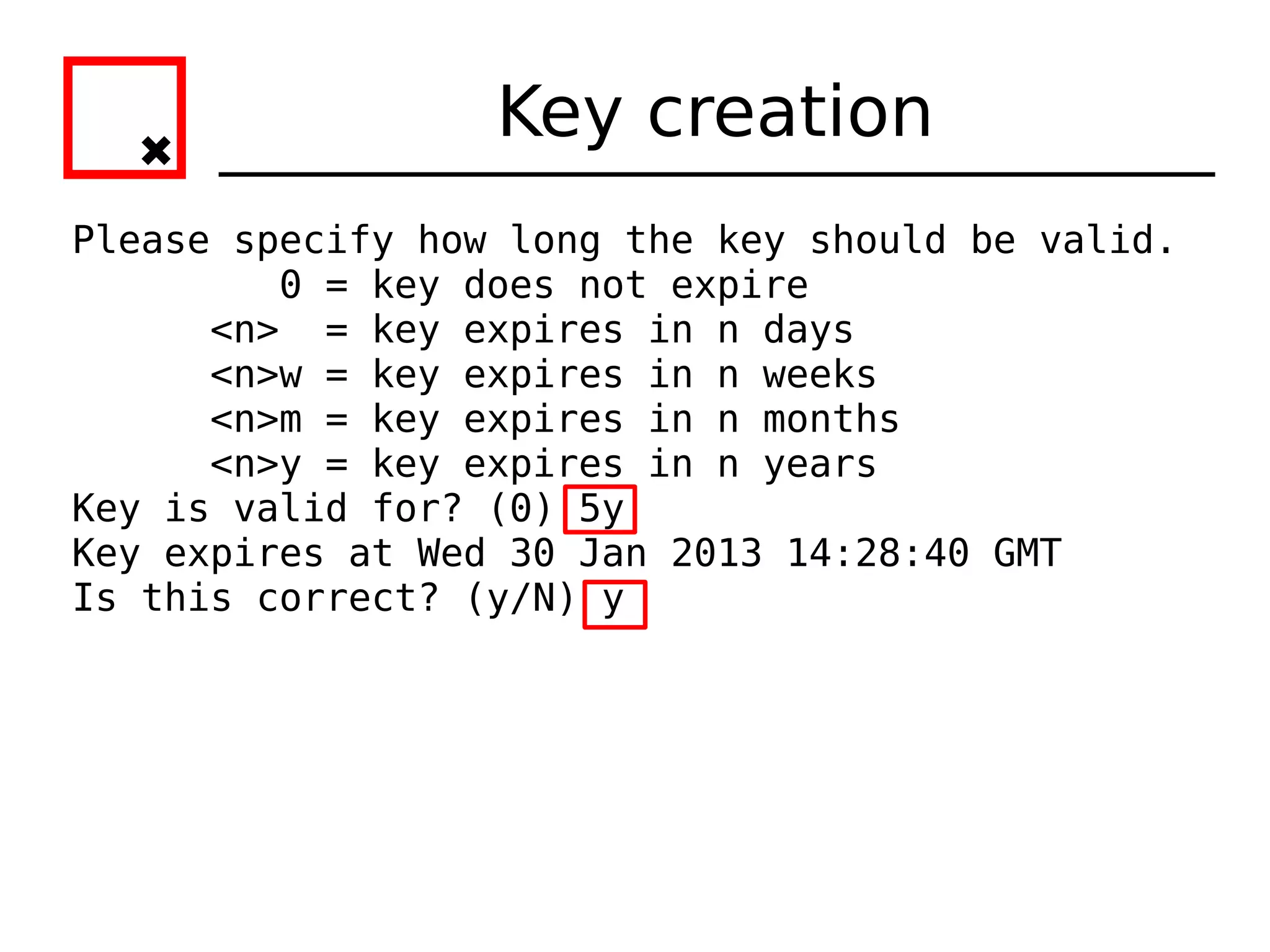 Key creation
Please specify how long the key should be valid.
         0 = key does not expire
      <n> = key expires in n days
      <n>w = key expires in n weeks
      <n>m = key expires in n months
      <n>y = key expires in n years
Key is valid for? (0) 5y
Key expires at Wed 30 Jan 2013 14:28:40 GMT
Is this correct? (y/N) y
 