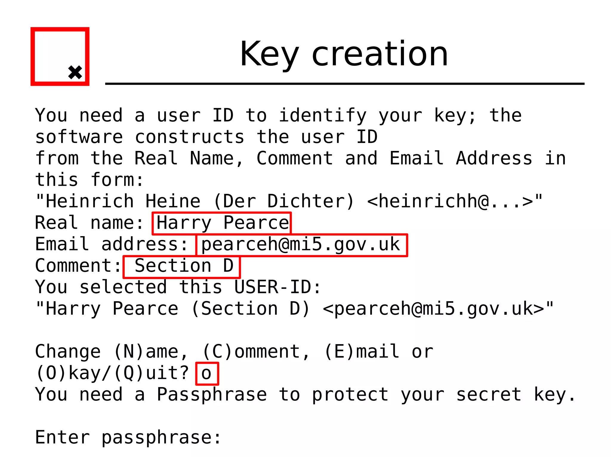 Key creation
You need a user ID to identify your key; the
software constructs the user ID
from the Real Name, Comment and Email Address in
this form:
"Heinrich Heine (Der Dichter) <heinrichh@...>"
Real name: Harry Pearce
Email address: pearceh@mi5.gov.uk
Comment: Section D
You selected this USER-ID:
"Harry Pearce (Section D) <pearceh@mi5.gov.uk>"

Change (N)ame, (C)omment, (E)mail or
(O)kay/(Q)uit? o
You need a Passphrase to protect your secret key.

Enter passphrase:
 